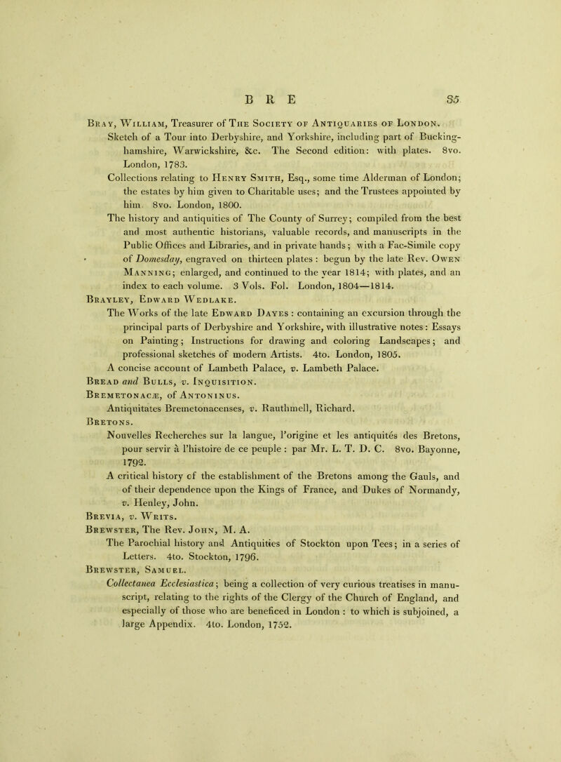 Bray, William, Treasurer of The Society of Antiquaries of London. Sketch of a Tour into Derbyshire, and Yorkshire, including part of Bucking- hamshire, Warwickshire, &c. The Second edition: with plates. 8vo. London, 1783. Collections relating to Henry Smith, Esq., some time Alderman of London; the estates by him given to Charitable uses; and the Trustees appointed by him. 8vo. London, 1800. The history and antiquities of The County of Surrey; compiled from the best and most authentic historians, valuable records, and manuscripts in the Public Offices and Libraries, and in private hands; with a Fac-Simile copy • of Domesday, engraved on thirteen plates : begun by the late Rev. Owen Manning; enlarged, and continued to the year 1814; with plates, and an index to each volume. 3 Vols. Fob London, 1804—1814. Brayley, Edward Wedlake. The Works of the late Edward Dayes : containing an excursion through the principal parts of Derbyshire and Yorkshire, with illustrative notes : Essays on Painting; Instructions for drawing and coloring Landscapes; and professional sketches of modern Artists. 4to. London, 1805. A concise account of Lambeth Palace, v. Lambeth Palace. Bread and Bulls, v. Inquisition. BREMETONACiE, of ANTONINUS. Antiquitates Bremetonacenses, v. Rauthmell, Richard. Bretons. Nouvelles Recherches sur la langue, l’origine et les antiquites des Bretons, pour servir a l’histoire de ce peuple : par Mr. L. T. D. C. 8vo. Bayonne, 1792. A critical history of the establishment of the Bretons among the Gauls, and of their dependence upon the Kings of France, and Dukes of Normandy, v. Henley, John. Brevia, v. Writs. Brewster, The Rev. John, M. A. The Parochial history and Antiquities of Stockton upon Tees; in a series of Letters. 4to. Stockton, 1796. Brewster, Samuel. Collectanea Ecclesiastica; being a collection of very curious treatises in manu- script, relating to the rights of the Clergy of the Church of England, and especially of those who are beneficed in London : to which is subjoined, a large Appendix. 4to. London, 1752.