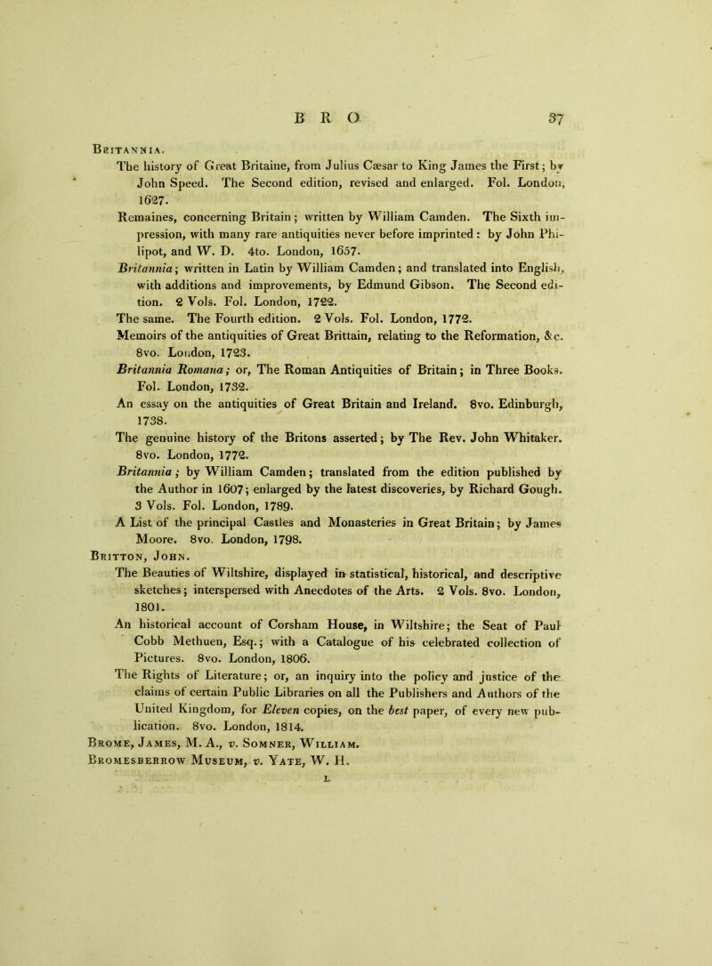 Britannia. The history of Great Britaine, from Julius Caesar to King James the First; by John Speed. The Second edition, revised and enlarged. Fol. London, 1627. Remaines, concerning Britain; written by William Camden. The Sixth im- pression, with many rare antiquities never before imprinted: by John Phi- lipot, and W. D. 4to. London, 1657- Britannia; written in Latin by William Camden; and translated into English, with additions and improvements, by Edmund Gibson. The Second edi- tion. 2 Vols. Fol. London, 1722. The same. The Fourth edition. 2 Vols. Fol. London, 1772. Memoirs of the antiquities of Great Brittain, relating to the Reformation, &c. 8vo. London, 1723. Britannia Romana; or, The Roman Antiquities of Britain; in Three Books. Fol. London, 1732. An essay on the antiquities of Great Britain and Ireland. 8vo. Edinburgh, 1738. The genuine history of the Britons asserted; by The Rev. John Whitaker. 8vo. London, 1772. Britannia ; by William Camden; translated from the edition published by the Author in 1607; enlarged by the latest discoveries, by Richard Gough. 3 Vols. Fol. London, 1789. A List of the principal Castles and Monasteries in Great Britain; by James Moore. 8vo. London, 1798. Britton, John. The Beauties of Wiltshire, displayed ii> statistical, historical, and descriptive sketches; interspersed with Anecdotes of the Arts. 2 Vols. 8vo. London, 1801. An historical account of Corsham House, in Wiltshire; the Seat of Paul Cobb Methuen, Esq.; with a Catalogue of his celebrated collection of Pictures. 8vo. London, 1806. The Rights of Literature; or, an inquiry into the policy and justice of the claims ot certain Public Libraries on all the Publishers and Authors of the United Kingdom, for Eleven copies, on the best paper, of every new pub- lication. 8vo. London, 1814. Brome, James, M. A., v. Somner, William. Bromesberrow Museum, v. Yate, W. H. l.