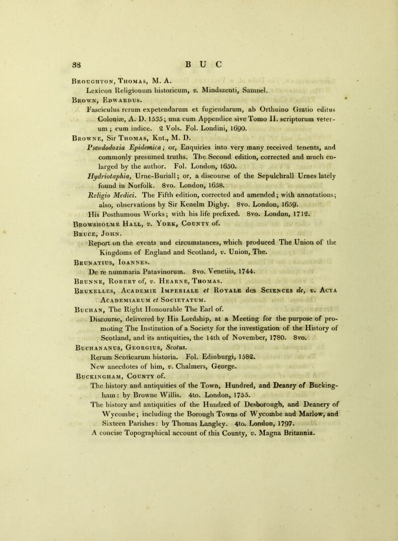 Broughton, Thomas, M. A. Lexicon Religionum historicum, v. Mindszenti, Samuel. Brown, Edwardus. Fasciculus rerum expetendarum et fugiendarum, ab Orthuino Gratio editus Colonise, A. D. 1535; una cum Appendice sive Tomo II. scriptorum veter- um ; cum indice. 2 Vols. Fol. Londini, 1690. Browne, Sir Thomas, Knt., M. D. Pseudodoxia Epidemica; or, Enquiries into very many received tenents, and commonly presumed truths. The Second edition, corrected and much en- larged by the author. Fol. London, 1650. Hydriotaphia, Urne-Buriall; or, a discourse of the Sepulchrall Urnes lately found in Norfolk. 8vo. London, 1658. Religio Medici. The Fifth edition, corrected and amended; with annotations; also, observations by Sir Kenelm Digby. 8vo. London, 1659* His Posthumous Works; with his life prefixed. 8vo. London, 1712. Browsholme Hall, v. York, County of. Bruce, John. Report on the events and circumstances, which produced The Union of the Kingdoms of England and Scotland, v. Union, The. Brunatius, Ioannes. De re nummaria Patavinorum. 8vo. Venetiis, 1744. Brunne, Robert of, v. Hearne, Thomas. Bruxelles, Academie Imperiale et Royale des Sciences de, v. Acta Academiarum et Societatum. Buchan, The Right Honourable The Earl of. Discourse, delivered by His Lordship, at a Meeting for the purpose of pro- moting The Institution of a Society for the investigation of the History of Scotland, and its antiquities, the 14th of November, 1780. 8vo. Buchananus, Georgius, Scotus. Rerum Scoticarum historia. Fol. Edinburgh 1582. New anecdotes of him, v. Chalmers, George. Buckingham, County of. The history and antiquities of the Town, Hundred, and Deanry of Bucking- ham : by Browne Willis. 4to. London, 1755. The history and antiquities of the Hundred of Desborough, and Deanery of Wycombe; including the Borough Towns of Wycombe and Marlow, and Sixteen Parishes: by Thomas Langley. 4to. London, 1797. A concise Topographical account of this County, v. Magna Britannia.