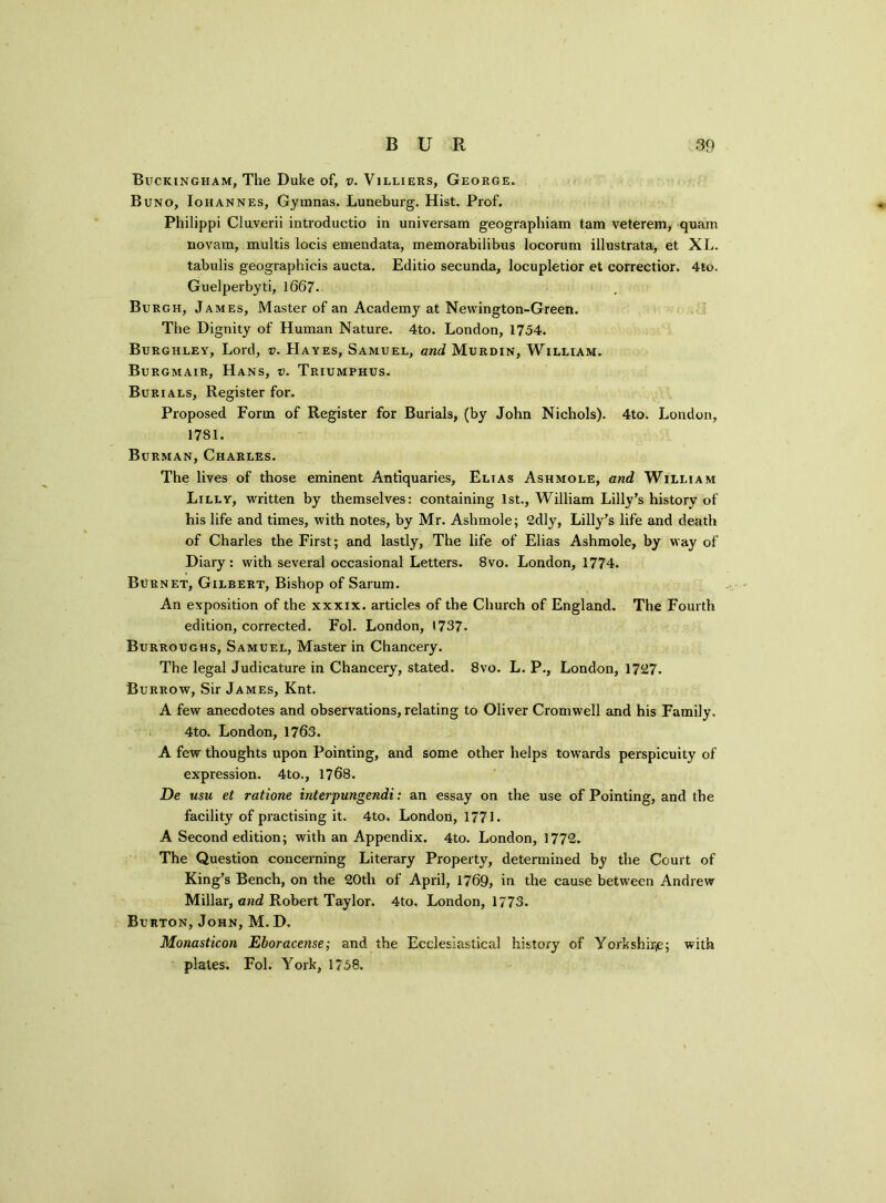 Buckingham, The Duke of, v. Villiers, George. Buno, Iohannes, Gymnas. Luneburg. Hist. Prof. Philippi Cluverii introductio in universam geographiam tam veterem, quam novam, multis locis emendata, memorabilibus locorum illustrata, et XL. tabulis geographicis aucta. Editio secunda, locupletior et correctior. 4to. Guelperbyti, 1667. Burgh, James, Master of an Academy at Newington-Green. The Dignity of Human Nature. 4to. London, 1754. Burghley, Lord, v. Hayes, Samuel, and Murdin, William. Burgmair, Hans, v. Triumphus. Burials, Register for. Proposed Form of Register for Burials, (by John Nichols). 4to. London, 1781. Burman, Charles. The lives of those eminent Antiquaries, Elias Ashmole, and William Lilly, written by themselves: containing 1st., William Lilly’s history of his life and times, with notes, by Mr. Ashmole; 2dly, Lilly’s life and death of Charles the First; and lastly, The life of Elias Ashmole, by way of Diary: with several occasional Letters. 8vo. London, 1774. Burnet, Gilbert, Bishop of Sarum. An exposition of the xxxix. articles of the Church of England. The Fourth edition, corrected. Fol. London, 1737. Burroughs, Samuel, Master in Chancery. The legal Judicature in Chancery, stated. 8vo. L. P., London, 1727. Burrow, Sir James, Knt. A few anecdotes and observations, relating to Oliver Cromwell and his Family. 4to. London, 1763. A few thoughts upon Pointing, and some other helps towards perspicuity of expression. 4to., 1768. De usu et ratione interpungendi: an essay on the use of Pointing, and the facility of practising it. 4to. London, 1771. A Second edition; with an Appendix. 4to. London, 1772. The Question concerning Literary Property, determined by the Court of King’s Bench, on the 20tli of April, 1769, in the cause between Andrew Millar, and Robert Taylor. 4to. London, 1773. Burton, John, M. D. Monasticon Eboracetise; and the Ecclesiastical history of Yorkshire; with plates. Fol. York, 1758.