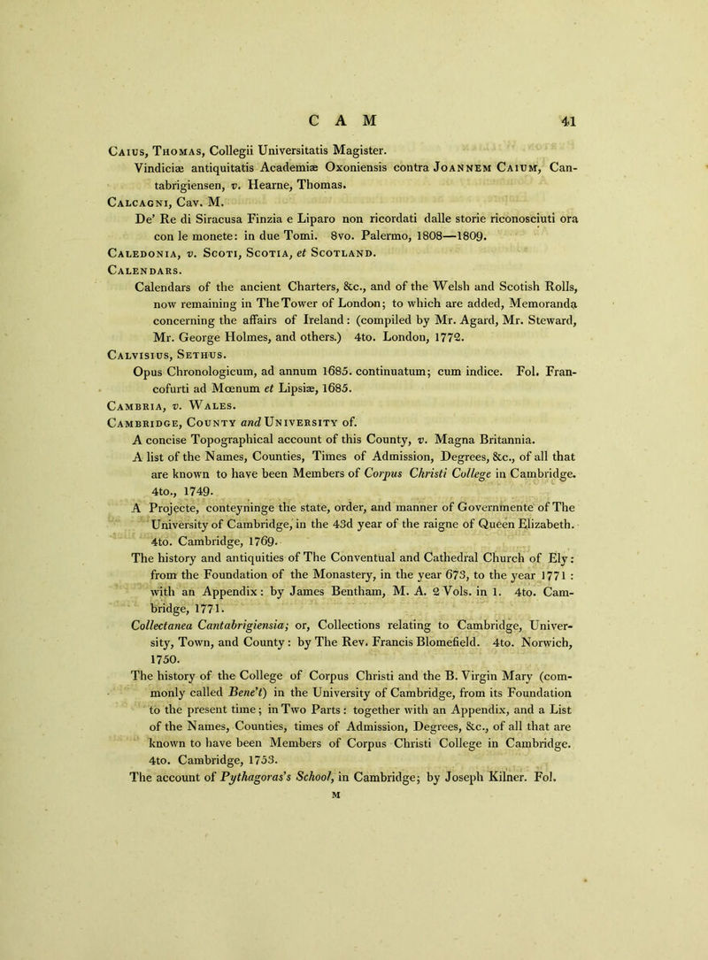 Caius, Thomas, Collegii Universitatis Magister. Vindiciae antiquitatis Academiae Oxoniensis contra Joannem Caium, Can- tabrigiensen, v. Hearne, Thomas. Calcagni, Cav. M. De’ Re di Siracusa Finzia e Liparo non ricordati dalle storie riconosciuti ora con le monete: in due Tomi. 8vo. Palermo, 1808—1809. Caledonia, v. Scoti, Scotia, et Scotland. Calendars. Calendars of the ancient Charters, &c., and of the Welsh and Scotish Rolls, now remaining in The Tower of London; to which are added, Memoranda concerning the affairs of Ireland: (compiled by Mr. Agard, Mr. Steward, Mr. George Holmes, and others.) 4to. London, 1772. Calvisius, Sethus. Opus Chronologicum, ad annum 1685. continuation; cum indice. Fol. Fran- cofurti ad Mcenum et Lipsiae, 1685. Cambria, v. Wales. Cambridge, County am?University of. A concise Topographical account of this County, v. Magna Britannia. A list of the Names, Counties, Times of Admission, Degrees, &c., of all that are known to have been Members of Corpus Christi College in Cambridge. 4to., 1749- A Projecte, conteyninge the state, order, and manner of Governrnente of The University of Cambridge, in the 43d year of the raigne of Queen Elizabeth. 4to. Cambridge, 1769. The history and antiquities of The Conventual and Cathedral Church of Ely: from the Foundation of the Monastery, in the year 673, to the year 1771 : with an Appendix: by James Bentham, M. A. 2Vols. in 1. 4to. Cam- bridge, 1771. Collectanea Cantabrigiensia; or, Collections relating to Cambridge, Univer- sity, Town, and County: by The Rev. Francis Blomefield. 4to. Norwich, 1750. The history of the College of Corpus Christi and the B. Virgin Mary (com- monly called Bene’t) in the University of Cambridge, from its Foundation to the present time; in Two Parts: together with an Appendix, and a List of the Names, Counties, times of Admission, Degrees, &c., of all that are known to have been Members of Corpus Christi College in Cambridge. 4to. Cambridge, 1753. The account of Pythagoras’s School, in Cambridge; by Joseph Kilner. Fol. M