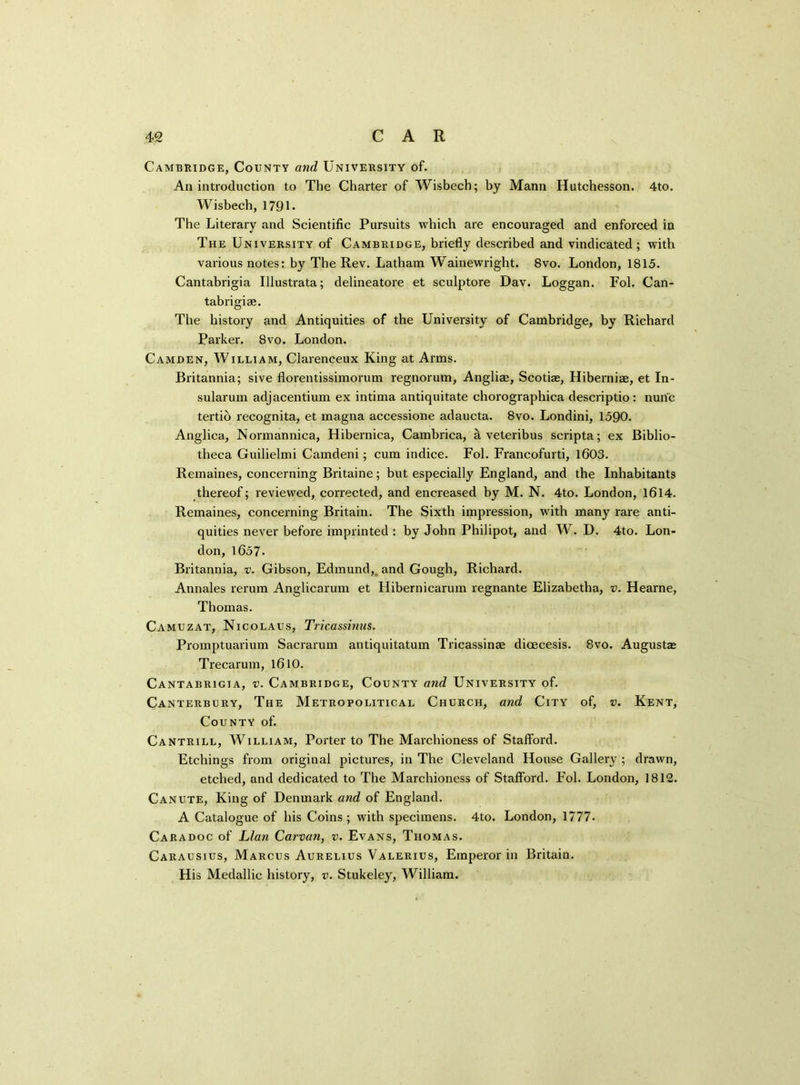 Cambridge, County and University of. An introduction to The Charter of Wisbech; by Mann Hutchesson. 4to. Wisbech, 1791 - The Literary and Scientific Pursuits which are encouraged and enforced in The University of Cambridge, briefly described and vindicated ; with various notes: by The Rev. Latham Wainewright. 8vo. London, 1815. Cantabrigia Illustrata; delineatore et sculptore Dav. Loggan. Fob Can- tabrigian. The history and Antiquities of the University of Cambridge, by Richard Parker. 8vo. London. Camden, William, Clarenceux King at Arms. Britannia; sive florentissimorum regnorum, Angliae, Scotiae, Hiberniae, et In- sularum adjacentium ex intima antiquitate chorographica descriptio : nunc tertio recognita, et magna accessione adaucta. 8vo. Londini, 1590. Anglica, Normannica, Hibernica, Cambrica, a veteribus scripta; ex Biblio- theca Guilielmi Camdeni; cum indice. Fol. Francofurti, 1603. Remaines, concerning Britaine; but especially England, and the Inhabitants thereof; reviewed, corrected, and encreased by M. N. 4to. London, 1614. Remaines, concerning Britain. The Sixth impression, with many rare anti- quities never before imprinted : by John Philipot, and W. D. 4to. Lon- don, 1657- Britannia, v. Gibson, Edmund,, and Gough, Richard. Annales rerum Anglicarum et Hibernicarum regnante Elizabetha, v. Hearne, Thomas. Camuzat, Nicolaus, Tricassinus. Promptuarium Sacrarum antiquitatum Tricassinse dicecesis. 8vo. Augustas Trecarum, 1610. Cantabrigia, v. Cambridge, County and University of. Canterbury, The Metropolitical Church, and City of, v. Kent, County of. Cantrill, William, Porter to The Marchioness of Stafford. Etchings from original pictures, in The Cleveland House Gallery ; drawn, etched, and dedicated to The Marchioness of Stafford. Fol. London, 1812. Canute, King of Denmark and of England. A Catalogue of his Coins; with specimens. 4to. London, 1777. Caradoc of Llan Carvan, v. Evans, Thomas. Carausius, Marcus Aurelius Valerius, Emperor in Britain. His Medallic history, v. Stukeley, William.