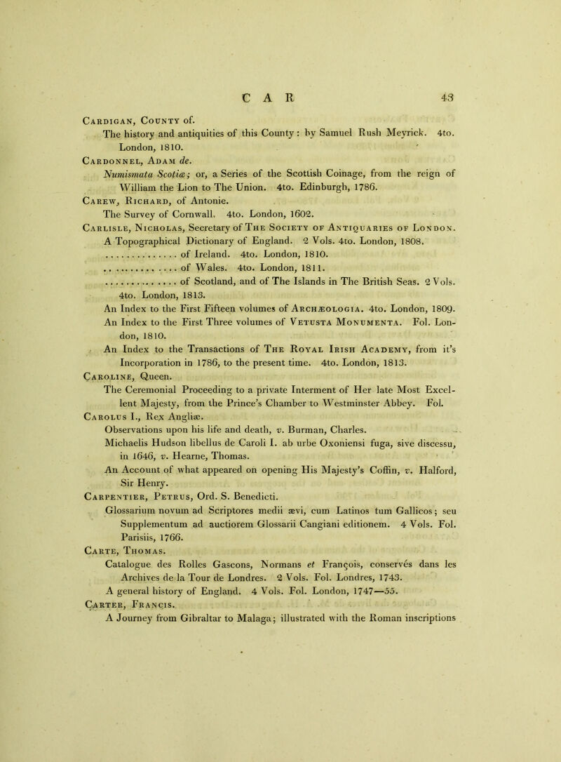Cardigan, County of. The history and antiquities of this County : by Samuel Rush Meyrick. 4to. London, 1810. Cahdonnel, Adam de. Numismata Scotia; or, a Series of the Scottish Coinage, from the reign of William the Lion to The Union. 4to. Edinburgh, 1786. Carew, Richard, of Antonie. The Survey of Cornwall, 4to. London, l60£. Carlisle, Nicholas, Secretary of The Society of Antiquaries of London. A Topographical Dictionary of England. 2 Vols. 4to. London, 1808. of Ireland. 4to. London, 1810. of Wales. 4to. London, 1811. of Scotland, and of The Islands in The British Seas. 2 Vols. 4to. London, 1813. An Index to the First Fifteen volumes of Arch#:ologia. 4to. London, 1809. An Index to the First Three volumes of Vetusta Monumenta. Fol. Lon- don, 1810. An Index to the Transactions of The Royal Irish Academy, from it’s Incorporation in 1786, to the present time. 4to. London, 1813. Caroline, Queen. The Ceremonial Proceeding to a private Interment of Her late Most Excel- lent Majesty, from the Prince’s Chamber to Westminster Abbey. Fol. Carolus I., Rex Anglise. Observations upon his life and death, v. Burman, Charles. Michaelis Hudson libellus de Caroli I. ab urbe Oxoniensi fuga, sive discessu, in 1646, v. Hearne, Thomas. An Account of what appeared on opening His Majesty’s Coffin, v. Halford, Sir Henry. Carpentier, Petrus, Ord. S. Benedicti. Glossarium novum ad Scriptores medii $vi, cum Latinos turn Gallicos; seu Supplementum ad auctiorem Glossarii Cangiani editionem. 4 Vols. Fol. Parisiis, 1766. Carte, Thomas. Catalogue des Rolles Gascons, Normans et Francois, conserves dans les Archives de la Tour de Londres. 2 Vols. Fol. Londres, 1743. A general history of England. 4 Vols. Fol. London, 1747—55. Carter, Francis. A Journey from Gibraltar to Malaga; illustrated with the Roman inscriptions