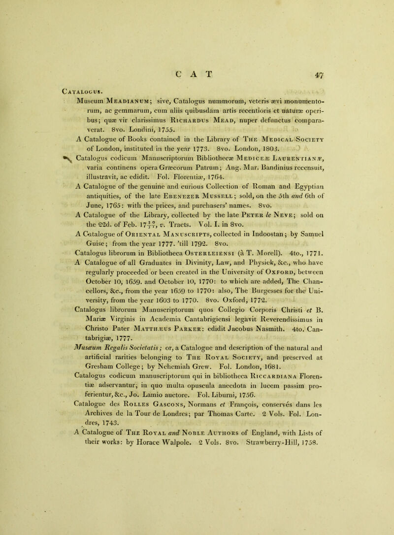 Catalogue. Museum Meadianum; sive, Catalogus nummorum, veteris sevi monumento- rum, ac gemmarum, cum aliis quibusdam artis recentioris et naturae operi- bus; quse vir clavissimus Richardus Mead, nuper defunctus compara- verat. 8vo. Londini, 1755. A Catalogue of Books contained in the Library of The Medical Society of London, instituted in the year 1773. 8vo. London, 1803. ^ Catalogus codicum Manuscriptorum Bibliothecae Medice® Laurentia n;e, varia continens opera Graecorum Patrum; Ang. Mar. Bandinius recensuit, illustravit, ac edidit. Fol. Florentiae, 1764. A Catalogue of the genuine and curious Collection of Roman and Egyptian antiquities, of the late Ebenezer Mussell; sold, on the 5th and 6th of June, 1765: with the prices, and purchasers’ names. Svo. A Catalogue of the Library, collected by the late Peter le Neve; sold on the 22d. of Feb. 174t, v. Tracts. Vol. I. in Svo. A Catalogue of Oriental Manuscripts, collected in Indoostan; by Samuel Guise; from the year 1777.’till 1792. Svo. Catalogus librorum in Bibliotheca Osterleiensi (a T. Morell). 4to., 1771. A Catalogue of all Graduates in Divinity, Law, and Physiek, &c., who have regularly proceeded or been created in the University of Oxford, between October 10, 1659. and October 10, 1770: to which are added, The Chan- cellors, 8cc., from the year 1659 to 1770: also. The Burgesses for the Uni- versity, from the year 1603 to 1770. 8vo. Oxford, 1772. Catalogus librorum Manuscriptorum quos Collegio Corporis Christi et B. Mariae Virginis in Academia Cantabrigiensi legavit Reverendissimus in Christo Pater Matth.eus Parker: edidit Jacobus Nasmith. 4to. Can- tabrigiae, 1777. Musaurn Regalis Societatis; or, a Catalogue and description of the natural and artificial rarities belonging to The Royal Society, and preserved at Gresham College; by Nehemiah Grew. Fol. London, 1681. Catalogus codicum manuscriptorum qui in bibliotheca Riccardiana Floren- tiae adservantur, in quo multa opuscula anecdota in lucem passim pro- ferientur, &c., Jo. Lamio auctore. Fol. Liburni, 1756. Catalogue des Rolles Gascons, Normans et Frangois, conserves dans les Archives de la Tour de Londres; par Thomas Carte. 2 Vols. Fol. Lon- dres, 1743. A Catalogue of The Royal awe? Noble Authors of England, with Lists of their works: by Horace Walpole. 2 Vols. 8vo. Strawberry-Hill, 1758.