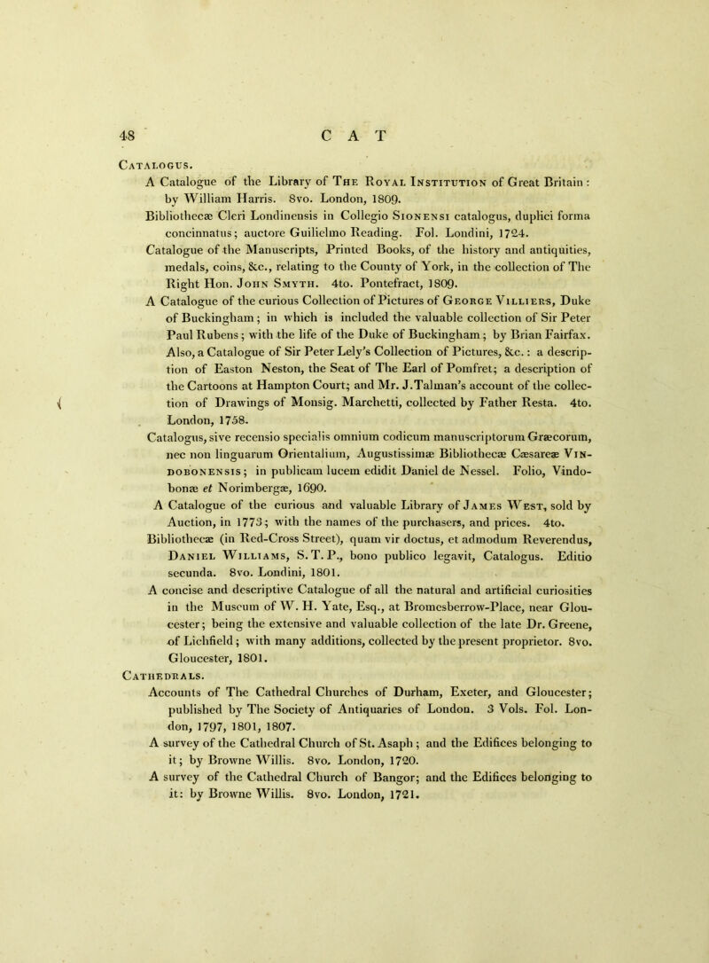 Catalogus. A Catalogue of the Library of The Royal Institution of Great Britain : by William Harris. Svo. London, 1809. Bibliothecae Cleri Londinensis in Collegio Sionensi catalogus, duplici forma concinnatus; auctore Guilielmo Reading. Fol. Londini, 1724. Catalogue of the Manuscripts, Printed Books, of the history and antiquities, medals, coins, &c., relating to the County of York, in the collection of The Right Hon. John Smyth. 4to. Pontefract, 1809. A Catalogue of the curious Collection of Pictures of George Villiees, Duke of Buckingham ; in which is included the valuable collection of Sir Peter Paul Rubens ; with the life of the Duke of Buckingham; by Brian Fairfax. Also, a Catalogue of Sir Peter Lely’s Collection of Pictures, &c.: a descrip- tion of Easton Neston, the Seat of The Earl of Pomfret; a description of the Cartoons at Hampton Court; and Mr. J.Talman’s account of the collec- \( tion of Drawings of Monsig. Marclietti, collected by Father Resta. 4to. London, 1758. Catalogus, sive recensio specialis omnium codicum manuscriptorum Graecorum, nec non linguarum Orientalium, Augustissimae Bibliothecae Caesarea? Vin- dobonensis; in publicam lueem edidit Daniel de Nessel. Folio, Vindo- bonae et Norimbergae, 1690. A Catalogue of the curious and valuable Library of James West, sold by Auction, in 1773; with the names of the purchasers, and prices. 4to. Bibliothecae (in Red-Cross Street), quam vir doctus, et admodum Reverendus, Daniel Williams, S.T. P., bono publico legavit, Catalogus. Editio secunda. 8vo. Londini, 1801. A concise and descriptive Catalogue of all the natural and artificial curiosities in the Museum of W. H. Yate, Esq., at Bromesberrow-Place, near Glou- cester; being the extensive and valuable collection of the late Dr. Greene, of Lichfield; with many additions, collected by the present proprietor. Svo. Gloucester, 1801. Cathedrals. Accounts of The Cathedral Churches of Durham, Exeter, and Gloucester; published by The Society of Antiquaries of London. 3 Vols. Fol. Lon- don, 1797, 1801, 1807. A survey of the Cathedral Church of St. Asaph ; and the Edifices belonging to it; by Browne Willis. 8vo, London, 1720. A survey of the Cathedral Church of Bangor; and the Edifices belonging to it: by Browne Willis. 8vo. London, 1721.