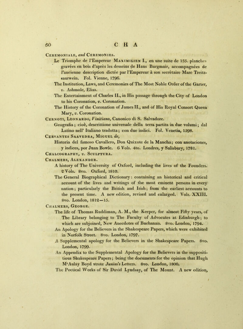 Ceremoniale, and Ceremonies. Le Triomphe de FEmpereur Maximilien I., en une suite de 135. planches gravees en bois d’apres les desseins de Hans Burgmair, accompagnees de Fancienne description dictee par FEmpereur a son secretaire Marc Treitz- saurwein. Fol. Vienne, 1796. The Institution, Laws, and Ceremonies of The Most Noble Order of the Garter, v. Ashmole, Elias. The Entertainment of Charles II., in His passage through the City of London to his Coronation, v. Coronation. The History of the Coronation of James II., and of His Royal Consort Queen Mary, v. Coronation. Cernoti, Leonardo, Vinitiano, Canonico di S. Salvadore. Geografia; cio&, descrittione universale della terra partita in due volumi; dal Latino nelF Italiano tradotta; con due indici. Fol. Venetia, 1598. Cervantes Saavedra, Miguel de, Historia del famoso Cavallero, Don Quixote de la Mancha; con anotaciones, y indices, por Joan Bowie. 6 Vols. 4to. Londres, y Salisbury, 1781. Chalcography, v. Sculptura. Chalmers, Alexander. A history of The University of Oxford, including the lives of the Founders. 2 Vols. 8vo. Oxford, 1810. The General Biographical Dictionary: containing an historical and critical account of the lives and writings of the most eminent persons in every nation; particularly the British and Irish; from the earliest accounts to the present time. A new edition, revised and enlarged. Vols. XXIII. 8vo. London, 1812 —15. Chalmers, George. The life of Thomas Ruddiman, A. M., the Keeper, for almost Fifty years, of The Library belonging to The Faculty of Advocates at Edinburgh; to which are subjoined, New Anecdotes of Buchanan. 8vo. London, 1794. An Apology for the Believers in the Shakespeare Papers, which were exhibited in Norfolk Street. 8vo. London, 1797. A Supplemental apology for the Believers in the Shakespeare Papers. 8vo. London, 1799- An Appendix to the Supplemental Apology for the Believers in the suppositi- tious Shakespeare Papers ; being the documents for the opinion that Hugh McAulay Boyd wrote Junius's Letters. 8vo. London, 1800. The Poetical Works of Sir David Lyndsay, of The Mount. A new edition. /