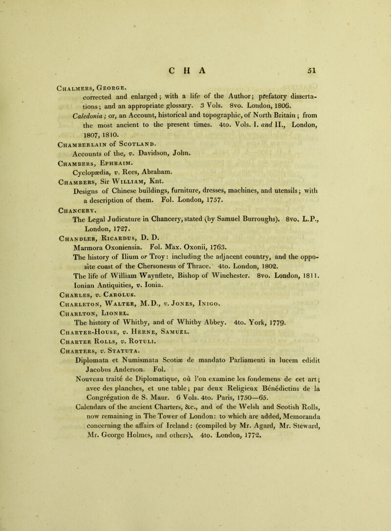 Chalmers, George. corrected and enlarged; with a life of the Author; prefatory disserta- tions; and an appropriate glossary. 3 Vols. 8vo. London, 1806. Caledonia ; or, an Account, historical and topographic, of North Britain ; from the most ancient to the present times. 4to. Vols. I. and II., London, 1807, 1810. Chamberlain of Scotland. Accounts of the, v. Davidson, John. Chambers, Ephraim. Cyclopaedia, v. Rees, Abraham. Chambers, Sir William, Knt. Designs of Chinese buildings, furniture, dresses, machines, and utensils; with a description of them. Fol. London, 1757. Chancery. The Legal Judicature in Chancery, stated (by Samuel Burroughs). 8vo. L.P., London, 1727. Chandler, Ricardus, D. D. Marmora Oxoniensia. Fol. Max. Oxonii, 1763. The history of Ilium or Troy: including the adjacent country, and the oppo- site coast of the Chersonesus of Thrace. 4to. London, 1802. The life of William Waynflete, Bishop of Winchester. 8vo. London, 1811. Ionian Antiquities, v. Ionia. Charles, v. Carolus. Ciiarleton, Walter, M.D., v. Jones, Inigo. Charlton, Lionel. The history of Whitby, and of Whitby Abbey. 4to. York, 1779. Charter-House, v. Herne, Samuel. Charter Rolls, v. Rotuli. Charters, v. Statuta. Diplomata et Numismata Scotias de mandato Parliamenti in lucem edidit Jacobus Anderson. Fol. Nouveau trait6 de Diplomatique, od l’on examine les fondemens de cet art; avec des planches, et une table; par deux Religieux Benedictins de la Congregation de S. Maur. 6 Vols. 4to. Paris, 1750—65. Calendars of the ancient Charters, &c., and of the Welsh and Scotish Rolls, now remaining in The Tower of London: to which are added, Memoranda concerning the affairs of Ireland: (compiled by Mr. Agard, Mr. Steward, Mr. George Holmes, and others). 4to. London, 1772. y\
