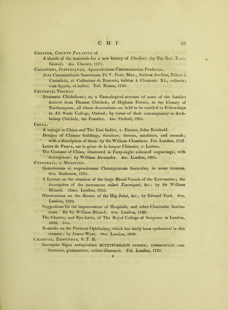 Chester, County Palatine of. A sketch of the materials for a new history of Cheshire (by The Rev. Foote Gower). 4to. Chester, 1771. Chiapponi, Justinianus, Apostolicarum Caeremoniarum Praefectus. Acta Canonizationis Sanctorum Pii V. Pont. Max., Andreae Avellini, Felicis a Cantalicio, et Catharinae de Bononia, habitae a Clemente XI., collecta; cum figuris, et indice. Fol. Romae, 1720. Chichele, Thomas. Stemmata Chicheleana ; or, a Genealogical account of some of the families derived from Thomas Chichele, of Higham Ferrers, in the County of Northampton; all whose descendants are held to be entitled to Fellowships in All Souls College, Oxford; by virtue of their consanguinity to Arch- bishop Chichele, the Founder. 4to. Oxford, 1765-. China. A voyage to China and The East Indies, v. Forster, John Reinhold. Designs of Chinese buildings, furniture, dresses, machines, and utensils; with a description of them: by Sir William Chambers. Fol. London, 1757 Lettre de Pekin, sur le genie de la langue Chinoise, v. Letters. The Costume of China, illustrated in Forty-eight coloured engravings; with descriptions: by William Alexander. 4to. London, 1805. Chirurgia, v. Medicina. Quaestionum et responsionum Chirurgicarum fasciculus, in usum tironum. 8vo. Bathonise, 1761. A Lecture on the situation of the large Blood-Vessels of the Extremities ; the description of the instrument called Tourniquet, &c.: by Sir William Blizard. 12mo. London, 1783. Observations on the disease of the Hip Joint, 8cc.; by Edward Ford. 8vo. London, 1794. Suggestions for the improvement of Hospitals, and other Charitable Institu- tions. By Sir William Blizard. 8vo. London, 1796. The Charter, and Bye-Laws, of The Ro}ral College of Surgeons in London, 1802. 8vo. Remarks on the Purulent Ophthalmy, which has lately been epidemical in this country; by James Ware. Svo. London, 1808. Chishull, Edmundus, S. T. B. Inscriptio Sigea antiquissima BOTSTP04HAON exarata; commentario earn historico, grammatico, critico illustravit. Fol. Londini, 1721. p
