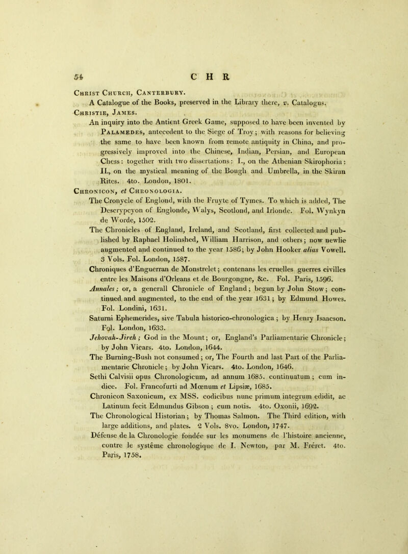 Christ Church, Canterbury. A Catalogue of the Books, preserved in the Library there, v. Catalogus. Christie, James. An inquiry into the Antient Greek Game, supposed to have been invented by Palamedes, antecedent to the Siege of Troy; with reasons for believing the same to have been known from remote antiquity in China, and pro- gressively improved into the Chinese, Indian, Persian, and European Chess : together with two dissertations: I., on the Athenian Skirophoria: II., on the mystical meaning of the Bough and Umbrella, in the Skiran Rites. 4to. London, 1801. Chronicon, et Chronologia. The Cronycle of Englond, with the Fruyte of Tymes. To which is added, The Descrypcyon of Englonde, Walys, Scotlond, and Irlonde. Fol. Wynkyn de Worde, 1502. The Chronicles of England, Ireland, and Scotland, first collected and pub- lished by Raphael Holinshed, William Harrison, and others; now newlie augmented and continued to the year 1586; by John Hooker alias Vowell. 3 Vols. Fol. London, 1587. Chroniques d’Enguerran de Monstrelet; contenans les cruelles guerres civilles entre les Maisons d’Orleans et de Bourgongne, &c. Fol. Paris, 1596. Annales; or, a generall Chronicle of England; begun by John Stow; con- tinued and augmented, to the end of the year 1631; by Edmund Howes. Fol. Londini, 1631. Saturni Ephemerides, sive Tabula historico-chronologica ; by Henry Isaacson. Fol* London, 1633. Jehovah-Jireh; God in the Mount; or, England’s Parliamentary Chronicle; by John Vicars. 4to. London, 1644. The Burning-Bush not consumed; or, The Fourth and last Part of the Parlia- mentary Chronicle; by John Vicars. 4to. London, 1646. Sethi Calvisii opus Chronologicum, ad annum 1685. continuatum ; cum in- dice. Fol. Francofurti ad Mcenum et Lipsiae, 1685. Chronicon Saxonicum, ex MSS. codicibus nunc primum integrum edidit, ac Latinum fecit Edmundus Gibson ; cum notis. 4to. Oxonii, 1692. The Chronological Historian; by Thomas Salmon. The Third edition, with large additions, and plates. 2 Vols. 8vo. London, 1747. Defense de la Chronology fondee sur les monumens de l’histoire ancienne, centre le systeme chronologique de I. Newton, par M. Freret. 4to. Paris, 1758.