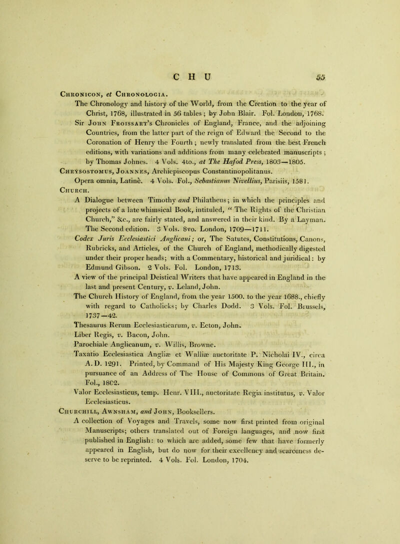 Chronicon, et Chronologia. The Chronology and history of the World, from the Creation to the year of Christ, 1768, illustrated in 56 tables ; by John Blair. Fol. London, 1768. Sir John Froissart’s Chronicles of England, France, and the adjoining Countries, from the latter part of the reign of Edward the Second to the Coronation of Henry the Fourth ; newly translated from the best French editions, with variations and additions from many celebrated manuscripts ; by Thomas Johnes. 4 Vols. 4to., at The Hafod Press, 1803—1805. Chrysostomus, Joannes, Archiepiscopus Constantinopolitanus. Opera omnia, Latine. 4 Vols. Fol., Sebastianus Nivellius, Parisiis, 1581. Church. A Dialogue between Timothy and Philatheus; in which the principles and projects of a late whimsical Book, intituled, “ The Bights of the Christian Church,” &c., are fairly stated, and answered in their kind. By a Layman. The Second edition. 3 Vols. 8vo. London, 1709—1711. Codex Juris Ecclesiastici Auglicanior, The Satutes, Constitutions, Canons, Rubricks, and Articles, of the Church of England, methodically digested under their proper heads; with a Commentary, historical and juridical: by Edmund Gibson. 2 Vols. Fol. London, 1713. A view of the principal Deistical Writers that have appeared in England in the last and present Century, v. Leland, John. The Church History of England, from the year 1500. to the year 1688., chiefly with regard to Catholicks; by Charles Dodd. 3 Vols. Fol. Brussels, 1737—42. Thesaurus Rerum Ecclesiasticarum, v. Ecton, John. Liber Regis, v. Bacon, John. Parochiale Anglicanum, v. Willis, Browne. Taxatio Ecclesiastica Anglia; et Wallia; auctoritate P. Nicholai IV., circa A.D. 1291. Printed, by Command of His Majesty King George III., in pursuance of an Address of The House of Commons of Great Britain. Fol., 18C2. Valor Ecclesiasticus, temp. Henr. VIII., auctoritate Regia institutus, v. Valor Ecclesiasticus. Churchill, Awnsham, and John, Booksellers. A collection of Voyages and Travels, some now first printed from original Manuscripts; others translated out of Foreign languages, and now first published in English; to which are added, some few that have formerly appeared in English, but do now for their excellency and scarceness de- serve to be reprinted. 4 Vols. Fol. London, 1704.