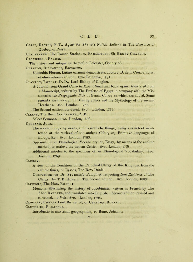 Claus, Daniel, P. T., Agent for The Six Nation Indians in The Province of Quebec, v. Prayer. Clausentum, The Roman Station, v. Englefield, Sir Henry Charles, Claybrook, Parish. The history and antiquities thereof, v. Leicester, County of. Clayton, Richardus, Baronettus. Connubia Florum, Latino carmine demonstrata, auctore D. de la Croix ; notas, et observationes adjicit. 8vo. Bathonhe, 1791 - Clayton, Robert, D. D., Lord Bishop of Clogher. A Journal from Grand Cairo to Mount Sinai and back again; translated from a Manuscript, written by The Prefetto of Egypt in company with the Mis- sionaries de Propaganda Fide at Grand Cairo; to which are added, Some remarks on the origin of Hieroglyphics and the Mythology of the ancient Heathens. 4to. London, 1753. The Second edition, corrected. 8vo. London, 1753. Cleeve, The Rev. Alexander, A. B. Select Sermons. 8vo. London, 1806. Cleland, John. The way to things by words, and to words by things; being a sketch of an at- tempt at the retrieval of the antient Celtic, or, Primitive language of Europe, &c. 8vo. London, 1766. Specimen of an Etimological Vocabulary, or, Essay, by means of the analitic method, to retrieve the antient Celtic. 8vo. London, 1768. Additional articles to the specimen of an Etimological Vocabulary. 8vo. London, 1769- Clergy. A view of the Condition of the Parochial Clergy of this Kingdom, from the earliest times, v. Lysons, The Rev. Daniel. Observations on Dr. Sturges’s Pamphlet, respecting Noti-Residence of The Clergy: by T. B. Howell. The Second edition. 8vo. London, 1803. Clifford, The Hon. Robert. Memoirs, illustrating the history of Jacobinism, written in French by The Abbe Barruel, and translated into English. Second edition, revised and corrected. 4 Vols. 8vo. London, 1798. Clogher, Robert Lord Bishop of, v. Clayton, Robert. Cluverius, Philippus. Introductio in universam geographiam, v. Buno, Johannes. 9