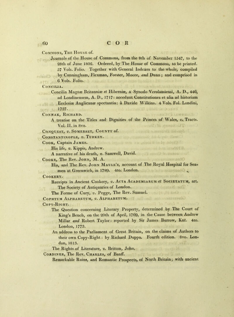 Commons, The House of. Journals of the House of Commons, from the 8th of November 1547, to the 28th of June 1802. Ordered, by The House of Commons, to be printed. 57 Vols. Folio. Together with General Indexes to the whole, compiled by Cunningham, Flexman, Forster, Moore, and Dunn; and comprised in 6 Vols. Folio. Concilia. Concilia Magnas Britanniae et FIiberni$, a Synodo Verolamiensi, A. D., 446, ad Londinensem, A. D., 1717: accedunt Constitutiones et alia ad historiam Ecclesise Anglicanae spectantia: a Davide Wilkins. 4 Vols. Fol. Londini, 1737. CoNNAK, RlCHARB. A treatise on the Titles and Dignities of the Princes of Wales, v. Tracts. Vol. II. in 8vo. Conquest, v. Somerset, County of. Constantinople, v. Turkey. Cook, Captain James. His life, v. Kippis, Andrew. A narrative of his death, v. Samwell, David. Cooke, The Rev. John, M. A. His, and The Rev. John Maule’s, account of The Royal Hospital for Sea- men at Greenwich, in 1789. 4to. London. *4 Cookery. Receipts in Ancient Cookery, v. Acta Academiarum et Societatum, art. The Society of Antiquaries of London. The Forme of Cury, v. Pegge, The Rev. Samuel. Cophtum Alphabetum, v. Alpiiabetum. Copy-Right. The Question concerning Literary Property, determined by The Court of King’s Bench, on the 20th of April, 1769, in the Cause between Andrew Millar and Robert Taylor: reported by Sir James Burrow, Knt. 4to. London, 1773. An address to the Parliament of Great Britain, on the claims of Authors to their own Copy-Right: by Richard Duppa. Fourth edition. 8vo. Lon- don, 1813. The Rights of Literature, v. Britton, John. Cordiner, The Rev. Charles, of Banff. Remarkable Ruins, and Romantic Prospects, of North Britain; with ancient