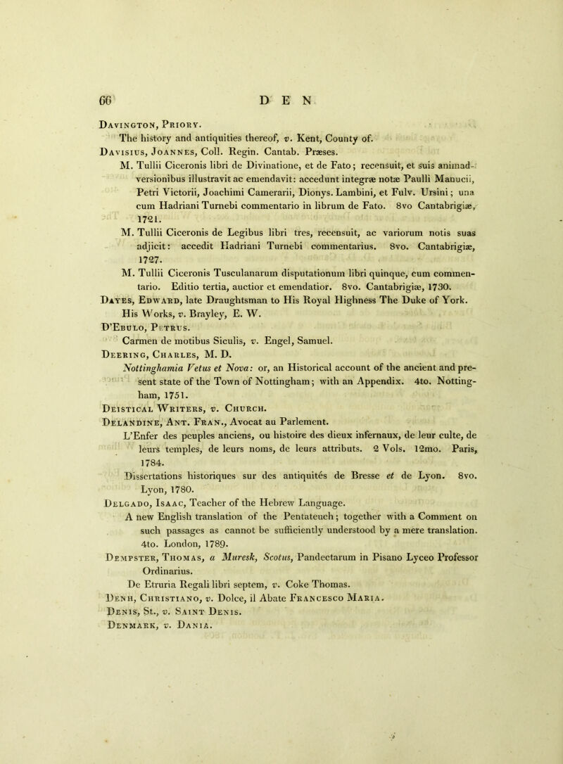 Davington, Priory. The history and antiquities thereof, v. Kent, County of. Davisius, Joannes, Coll. Regin. Cantab. Prasses. M. Tullii Ciceronis libri tie Divinatione, et de Fato; recensuit, et suis aniinad- versionibus illustravit ac emendavit: accedunt integrse notse Paulli Manucii, Petri Victorii, Joachimi Camerarii, Dionys. Lambini, et Fulv. Ursini; una cum Hadriani Turnebi commentario in librum de Fato. 8vo Cantabrigiae, 1721. M. Tullii Ciceronis de Legibus libri tres, recensuit, ac variorum notis suas adjicit: accedit Hadriani Turnebi commentarius. 8vo. Cantabrigiae, 1727. M. Tullii Ciceronis Tusculanarum disputationum libri quinque, cum commen- tario. Editio tertia, auctior et emendatior. 8vo. Cantabrigiae, 1730. Dayes, Edward, late Draughtsman to His Royal Highness The Duke of York. H is Works, v. Brayley, E. W. D’Ebulo, Pi-trus. Carmen de motibus Siculis, v. Engel, Samuel. Deering, Charles, M. D. Nottinghamia Fetus et Nova: or, an Historical account of the ancient and pre- sent state of the Town of Nottingham; with an Appendix. 4to. Notting- ham, 1751. Deistical Writers, v. Church. Delandine, Ant. Fran., Avocat au Parlement. L’Enfer ties peuples anciens, ou histoire des dieux infernaux, tie leur culte, de leurs temples, de leurs noms, de leurs attributs. 2 Vols. 12mo. Paris, 1784. Dissertations historiques sur ties antiquites tie Bresse et de Lyon. 8vo. Lyon, 1780. Delgado, Isaac, Teacher of the Hebrew Language. A new English translation of the Pentateuch; together with a Comment on such passages as cannot be sufficiently understood by a mere translation. 4to. London, 1789- Dempster, Thomas, a Muresk, Scotus, Pandectarum in Pisano Lyceo Professor Ordinarius. De Etruria Regali libri septem, v. Coke Thomas. Denh, Christiano, v. Dolce, il Abate Francesco Maria. Denis, St., v. Saint Denis. Denmark, v. Dania.