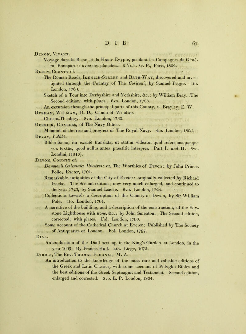 Denon, Vivant. Voyage dans la Basse et la Haute Egypte, pendant les Campagnes du Gene- ral Bonaparte: avec des planches. 2 Vols. G. Pj, Paris, 1802. Derby, County of. ’ The Roman Roads, Ikenild-Street and Bath-Way, discovered and inves- tigated through the Country of The Coritani; by Samuel Pegge. 4to. London, 1769. Sketch of a Tour into Derbyshire and Yorkshire, &c.: by William Bray. The Second edition: with plates. 8vo. London, 1783. An excursion through the principal parts of this. County, v. Brayley, E. W. Derham, William, D. D., Canon of Windsor. Christo-Theology. 8vo. London, 1730. Derrick, Charles, of The Navy Office. Memoirs of the rise and progress of The Royal Navy. 4to. London, 1806. Dev ay, V Abbe. Biblia Sacra, ita exacte translata, ut statim videatur quid refert unaquseque vox textus, quod nullus antea przestitit interpres. Part I. and II. 8vo. Londini, (1813). Devon, County of. Danmonii Orientates Illustres; or, The Worthies of Devon : by John Prince. Folio, Exeter, 1701. Remarkable antiquities of the City of Exeter: originally collected by Richard Izacke. The Second edition; now very much enlarged, and continued to the year 1723, by Samuel Izacke. 8vo. London, 1724. Collections towards a description of the County of Devon, by Sir William Pole. 4to. London, 1791. A narrative of the building, and a description of the construction, of the Edy- stone Lighthouse with stone, &c.: by John Smeaton. The Second edition, corrected; with plates. Fol. London, 1793. Some account of the Cathedral Church at Exeter; Published by The Society of Antiquaries of London. Fol. London, 1797. Dial. An explication of the Diall sett up in the King’s Garden at London, in the year 1669 : By Francis Hall. 4to. Liege, 1673. Dibdin, The Rev. Thomas Frognal, M. A. An introduction to the knowledge of the most rare and valuable editions of the Greek and Latin Classics, with some account of Polyglot Bibles and the best editions of the Greek Septuagint and Testament. Second edition, enlarged and corrected. 8vo. L. P. London, 1804.