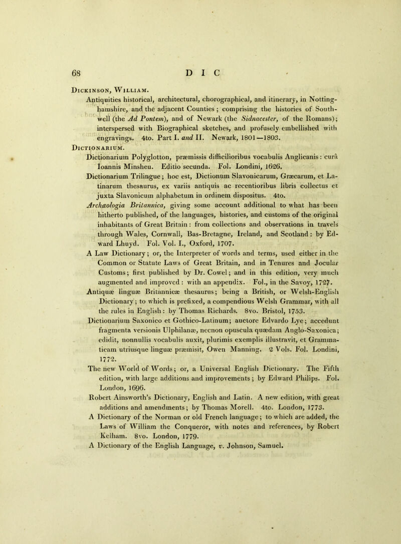 Dickinson, William. Antiquities historical, architectural, chorographical, and itinerary, in Notting- hamshire, and the adjacent Counties ; comprising the histories of South- well (the Ad Pontem), and of Newark (the Sidnacester, of the Romans); interspersed with Biographical sketches, and profusely embellished with engravings. 4to. Part I. and II. Newark, 1801—1803. Dictionarium. Dictionarium Polyglotton, praemissis difficilioribus vocabulis Anglicanis : cura Ioannis Minsheu. Editio secunda. Fol. Londini, 1626. Dictionarium Trilingue; hoc est, Dictionum Slavonicarum, Graecarum, et La- tinarum thesaurus, ex variis antiquis ac reeentioribus libris collectus et juxta Slavonicum alphabetum in ordinem dispositus. 4to. Archaologia Britannica, giving some account additional to what has been hitherto published, of the languages, histories, and customs of the original inhabitants of Great Britain: from collections and observations in travels through Wales, Cornwall, Bas-Bretagne, Ireland, and Scotland: by Ed- ward Lhuyd. Fol. Vol. I., Oxford, 1707. A Law Dictionary; or, the Interpreter of words and terms, used either in the Common or Statute Laws of Great Britain, and in Tenures and Jocular Customs; first published by Dr. Cowel; and in this edition, very much augmented and improved: with an appendix. Fol., in the Savoy, 1727. Antiquse linguae Britannicae thesaurus; being a British, or Welsh-English Dictionary ; to which is prefixed, a compendious Welsh Grammar, with all the rules in English: by Thomas Richards. 8vo. Bristol, 1753. Dictionarium Saxonico et Gotbico-Latinum; auctore Edvardo Lye; accedunt fragmenta versionis Ulphilanae, necnon opuscula quaedam Anglo-Saxonica; edidit, nonnullis vocabulis auxit, plurimis exemplis illustravit, et Gramma- ticam utriusque linguae praemisit, Owen Manning. 2 Vols. Fol. Londini, 1772. The new World of Words; or, a Universal English Dictionary. The Fifth edition, with large additions and improvements ; by Edward Philips. Fol. London,1696. Robert Ainsworth’s Dictionary, English and Latin. A new edition, with great additions and amendments ; by Thomas Morell. 4to. London, 1773. A Dictionary of the Norman or old French language ; to which are added, the Law's of William the Conqueror, with notes and references, by Robert Kelham. 8vo. London, 1779- A Dictionary of the English Language, v. Johnson, Samuel.