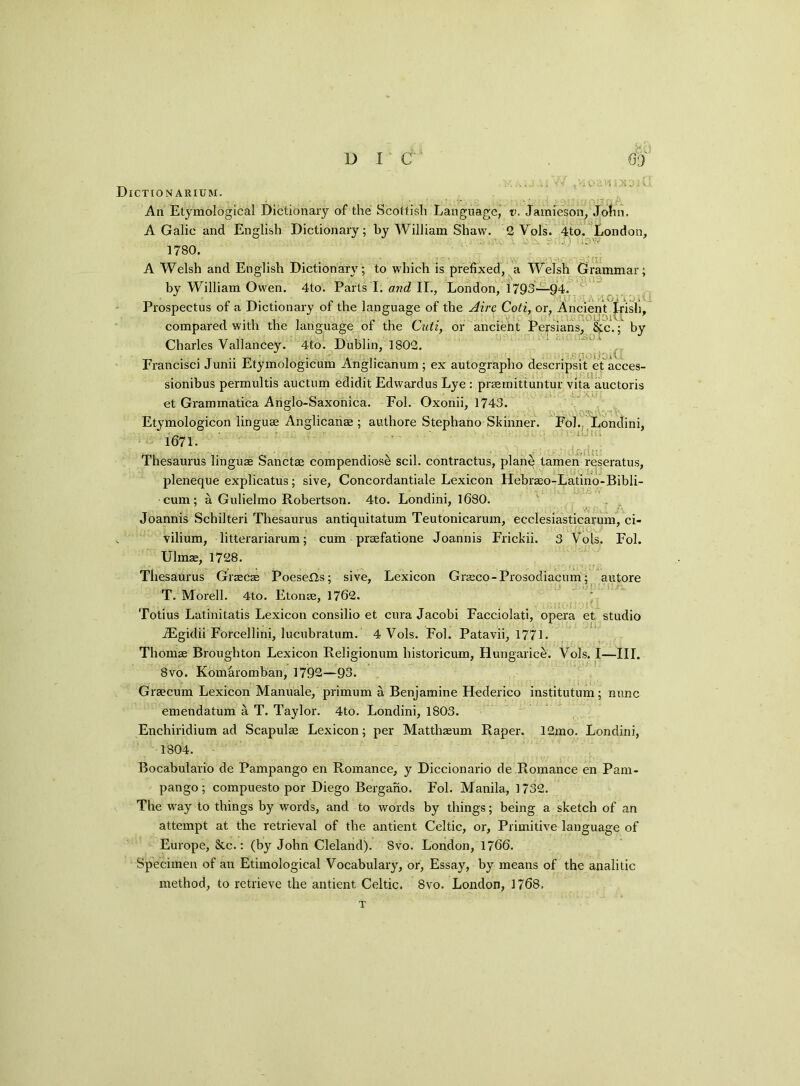 Dictionarium. An Etymological Dictionary of the Scottish Language, v. Jamieson, John. A Galie and English Dictionary; by William Shaw. 2 Vols. 4to. London, 1780. A Welsh and English Dictionary; to which is prefixed, a Welsh Grammar; by William Owen. 4to. Parts I. and II., London, 1793—94. Prospectus of a Dictionary of the language of the Aire Coti, or, Ancient 1-risli, compared with the language of the Cuti, or ancient Persians, &c.; by Charles Vallancey. 4to. Dublin, 1802. Francisci Junii Etymologicum Anglicanum; ex autographo descripsit etacces- sionibus permultis auctum edidit Edwardus Lye : prasmittuntur vita auctoris et Grammatica Ahglo-Saxonica. Fol. Oxonii, 1743. Etymologicon linguae Anglicanae ; authore Stephano Skinner. Fol. Londini, 1671. X,nu; Thesaurus linguae Sanctae compendiose scil. contractus, plane tamen reseratus, pleneque explicates; sive, Concordantiale Lexicon Hebrseo-Latino-Bibli- cum; a Gulielmo Robertson. 4to. Londini, 1680. ... . Joannis Scbilteri Thesaurus antiquitatum Teutonicarum, ecclesiasticarum, ci- vilium, litterariarum; cum prsefatione Joannis Frickii. 3 Vols. Fol. Ulmae, 1728. Thesaurus Gracas PoeseHs; sive, Lexicon Gneco-Prosodiacum; autore T. Morell. 4to. Etonae, 1762. Totius Latinitatis Lexicon consilio et cura Jacobi Facciolati, opera et studio Aigidii Forcellini, lucubratum. 4 Vols. Fol. Patavii, 1771. Thomas Broughton Lexicon Religionum historicum, Hungarice. Vols. I—III. 8vo. Komaromban, 1792—93. Graecum Lexicon Manuale, primum a Benjamine Hederico institutum; nunc emendatum a T. Taylor. 4to. Londini, 1803. Enchiridium ad Scapulae Lexicon; per Matthaeum Raper. 12mo. Londini, 1804. Bocabulario de Pampango en Romance, y Diccionario de Romance en Pam- pango; compuesto por Diego Bergano. Fol. Manila, 1732. The way to things by words, and to words by things; being a sketch of an attempt at the retrieval of the antient Celtic, or, Primitive language of Europe, &c.: (by John Cleland). 8vo. London, 1766. Specimen of an Etimological Vocabulary, or, Essay, by means of the analitic method, to retrieve the antient Celtic. 8vo. London, 1768, T