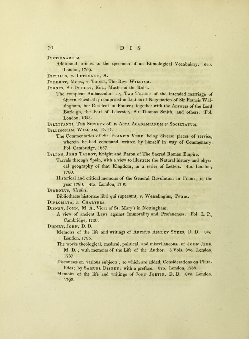 Dictionarium. Additional articles to the specimen of an Etimological Vocabulary. 8vo. London, 1769. Dicuilus, v. Letronne, A. Diderot, Mons., v. Tooke, The Rev. William. Digges, Sir Dudley, Knt., Master of the Rolls. The compleat Ambassador: or, Two Treaties of the intended marriage of Queen Elizabeth; comprised in Letters of Negotiation of Sir Francis Wal- singham, her Resident in France; together with the Answers of the Lord Burleigh, the Earl of Leicester, Sir Thomas Smith, and others. Fob London, 1655. Dilettanti, The Society of, v< Acta Academiarum et Societatum. Dillingham, William, D. D. The Commentaries of Sir Francis Vere, being diverse pieces of service, wherein he had command, written by himself in way of Commentary. Fol. Cambridge, 1657. Dillon, John Talbot, Knight and Baron of The Sacred Roman Empire. Travels through Spain, with a view to illustrate the Natural history and physi- cal geography of that Kingdom; in a series of Letters. 4to. London, 1780. Historical and critical memoirs of the General Revolution in France, in the year 1789- 4to. London, 1790. Diodorus, Siculus. Bibliothecas historicze libri qui supersunt, v. Wesselingius, Petrus. Diplomata, v. Charters. Disney, John, M. A., Vicar of St. Mary’s in Nottingham. A view of ancient Laws against Immorality and Profaneness. Fob L. P., Cambridge, 1729- Disney, John, D. D. Memoirs of the life and writings of Arthur Ashley Sykes, D. D. 8vo. London, 1785. The works theological, medical, political, and miscellaneous, of John Jebb, M. D.; with memoirs of the Life of the Author. 3 Vols. 8vo. London, 1787. Discourses on various subjects ; to which are added, Considerations on Plura- lities ; by Samuel Disney: with a preface. 8vo. London, 1788. Memoirs of the life and writings of John Jortin, D. D. 8vo. London, 1792.