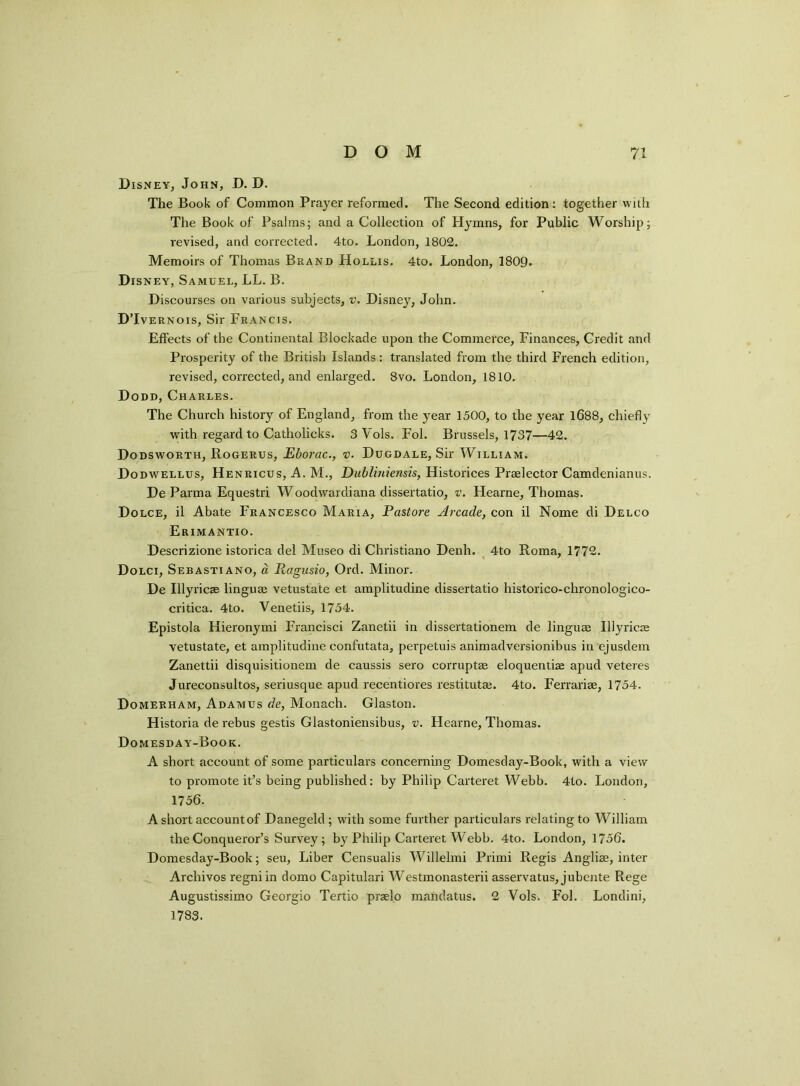 Disney, John, D. D. The Book of Common Prayer reformed. The Second edition: together with The Book of Psalms; and a Collection of Hymns, for Public Worship; revised, and corrected. 4to. London, 1802. Memoirs of Thomas Brand Hollis. 4to. London, 1809. Dis ney, Samuel, LL. B. Discourses on various subjects, v. Disney, John. D’Ivernois, Sir Francis. Effects of the Continental Blockade upon the Commerce, Finances, Credit and Prosperity of the British Islands: translated from the third French edition, revised, corrected, and enlarged. 8vo. London, 1810. Dodd, Charles. The Church history of England, from the year 1500, to the year 1688, chiefly with regard to Catholicks. 3 Vols. Fol. Brussels, 1737—42. Dodsworth, Rogerus, Eborac., v. Dugdale, Sir William. Dodwellus, Henricus, A. M., Dubliniensis, Historices Praelector Camdenianus. De Parma Equestri Woodwardiana dissertatio, v. Flearne, Thomas. Dolce, il Abate Francesco Maria, Pastore Arcade, con il Nome di Delco Erimantio. Descrizione istorica del Museo di Christiano Denh. 4to Roma, 1772. Dolci, Sebastiano, a Ragusio, Ord. Minor. De Ulyricae linguae vetustate et amplitudine dissertatio historico-chronologico- critica. 4to. Venetiis, 1754. Epistola Hieronymi Francisci Zanetii in dissertationem de linguae Ulyricae vetustate, et amplitudine confutata, perpetuis animadversionibus in ejusdem Zanettii disquisitionem de caussis sero corruptae eloquentiae apud veteres Jureconsultos, seriusque apud recentiores restitutae. 4to. Ferrariae, 1754. Domerham, Adamus de, Monach. Glaston. Historia de rebus gestis Glastoniensibus, v. Hearne, Thomas. Domesday-Book. A short account of some particulars concerning Domesday-Book, with a view to promote it’s being published: by Philip Carteret Webb. 4to. London, 1756. A short account of Danegeld; with some further particulars relating to William the Conqueror’s Survey; by Philip Carteret Webb. 4to. London, 1756. Domesday-Book; seu, Liber Censualis Willelmi Primi Regis Angliae, inter Archivos regni in domo Capitulari Westmonasterii asservatus, jubente Rege Augustissimo Georgio Tertio praelo mandatus. 2 Vols. Fol. Londini, 1783.
