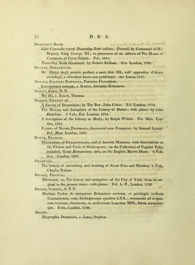 -D) / - D R A Domesday-Book. ' Libri Censualis vocati Domesday-Book indices. Printed, by Command of His Majesty King George III., in pursuance of an address of The House of Commons of Great Britain. Fol., 1811. Domesday Book illustrated; by Robert Kelhain. 8vo. London, 1788. Donati, Sebastiano. De’ Dittici degli anticbi .profani, e sacri, libri III.; coll’ appendice d’alcum necrologii, e calendarii finoranon pubblicati. 4to Lucca, 1753. Domus, Joannes Ba-ptista, Patricius Florentinus. Insci iptiones antiquae, v. Gorins, Antonins Franciscus. Donne, John, I). I). His life, v. Zouch, Thomas. Dorset, County of. A Survey of Dorsetshire; by The Rev. John Coker. Fol. London, 1732. The History and Antiquities of the County of Dorset; with plates: by John Hutchins. 2 Vols. Fol. London, 1774. A description of the Library at Merly; by Ralph Willett. Fol. Max. Lon- don, 1785. Figures of Mosaic Pavements, discovered near Frampton; by Samuel Lysons. Fol. Max. London, 1805. Douce, Francis. Illustrations of Shakespeare, and of Ancient Manners; with dissertations on the Clowns and Fools of Shakespeare; on the Collection of Popular Tales, intituled, Gesta Romanoncm; and, on the English Morris Dance. 2 Vols. Svo. London, 1807. Draining. The history of imbanking and draining of divers Fens and Marshes, v. Cole, Charles Nalson. Drake, Francis. Eboracum; or, The history and antiquities of the City of York, from its ori- ginal to the present times: with plates. Fol. L. P., London, 1736. Drake, Samuel, S. T. P. Matthsei Parker de antiquitate Britannicae ecclesiae, et privilegiis ecclesiae Cantuariensis, cum Archiepiscopis ejusdem LXX.; recensente ad scripto- l'um veterum, chartarum, ac archivorum Lamethae MSS., fidem accurante- que. Folio, Londini, 1729. Drama. Biograpliia Dramatica, i\ Jones, Stephen.