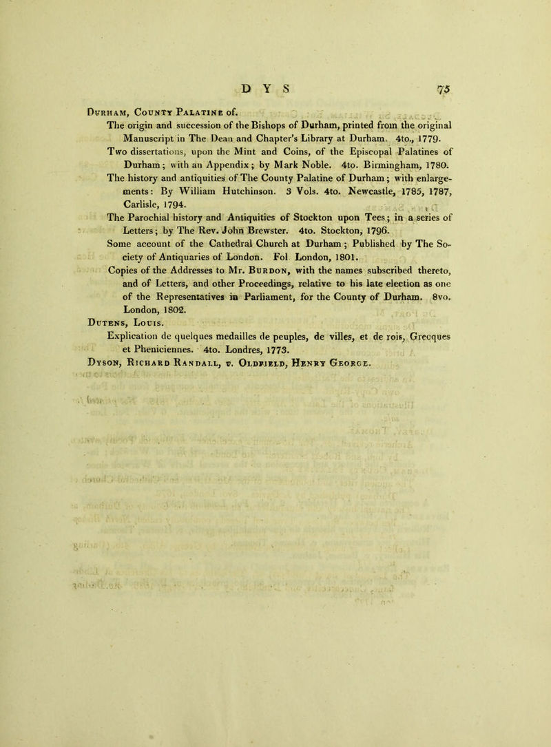 Durham, Countt Palatine of. The origin and succession of the Bishops of Durham, printed from the original Manuscript in The Dean and Chapter’s Library at Durham. 4to., 1779- Two dissertations, upon the Mint and Coins, of the Episcopal Palatines of Durham; with an Appendix; by Mark Noble. 4to. Birmingham, 1780. The history and antiquities of The County Palatine of Durham; with enlarge- ments: By William Hutchinson. 3 Vols. 4to. Newcastle, 1785, 1787, Carlisle, 1794. t - The Parochial history and Antiquities of Stockton upon Tees; in a series of Letters; by The Rev. John Brewster. 4to. Stockton, 1796. Some account of the Cathedral Church at Durham ; Published by The So- ciety of Antiquaries of London. Fol London, 1801. Copies of the Addresses to Mr. Burdon, with the names subscribed thereto, and of Letters, and other Proceedings, relative to his late election as one of the Representatives in Parliament, for the County of Durham. 8vo. London, 1802. Dutens, Louis. Explication de quelques medailles de peuples, de villes, et de rois, Grecques et Pheniciennes. 4to. Londres, 1773. Dyson, Richard Randall, v. Oldrjeld, Henry George.
