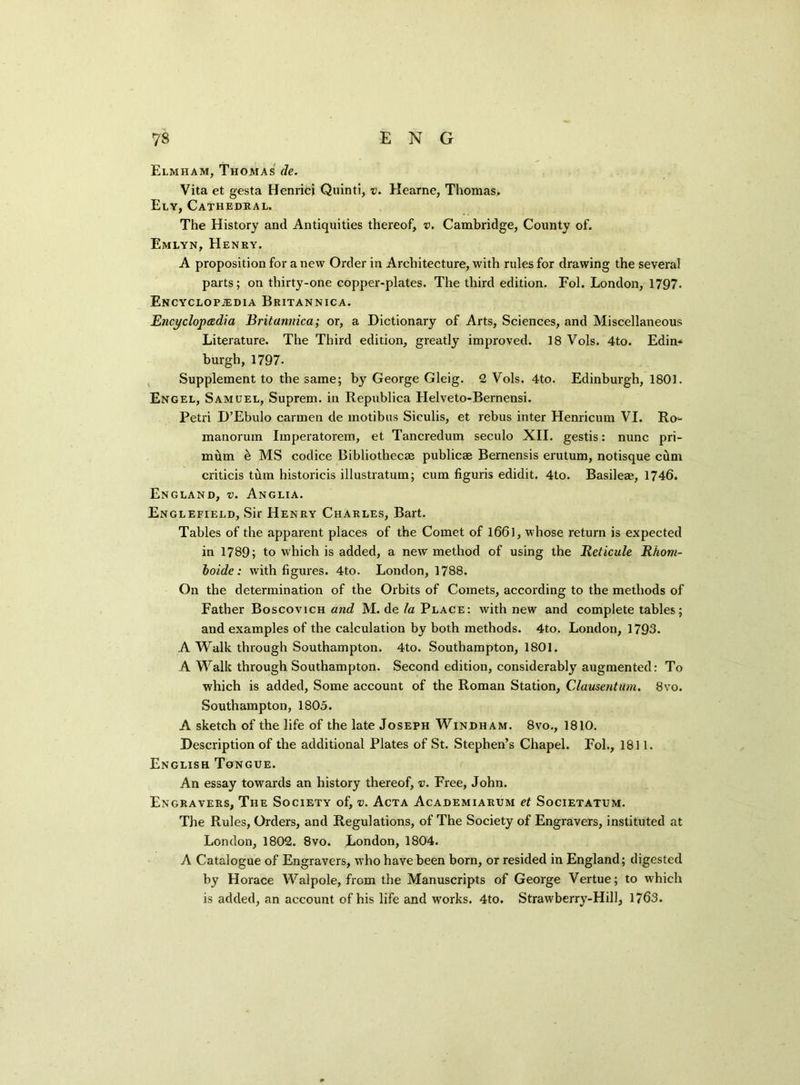ENG 7$ Elmham, Thomas de. Vita et gesta Henrici Quinti, v. Hearne, Thomas, Ely, Cathedral. The History and Antiquities thereof, v. Cambridge, County of. Emlyn, Henry. A proposition for anew Order in Architecture, with rules for drawing the several parts; on thirty-one copper-plates. The third edition. Fol. London, 1797. Encyclopedia Britannica. Encyclopedia Britannica; or, a Dictionary of Arts, Sciences, and Miscellaneous Literature. The Third edition, greatly improved. 18 Vols. 4to. Edin* burgh, 1797. Supplement to the same; by George Gleig. 2 Vols. 4to. Edinburgh, 1801. Engel, Samuel, Suprem. in Republica Helveto-Bernensi. Petri D’Ebulo carmen de motibus Siculis, et rebus inter Henricum VI. Ro- manorum Iinperatorem, et Tancredum seculo XII. gestis: nunc pri- mum e MS codice Bibliothecee publicae Bernensis erutum, notisque cdm criticis turn historicis illustratum; cum figuris edidit. 4to. Basileae, 1746. England, v. Anglia. Englefield, Sir Henry Charles, Bart. Tables of the apparent places of the Comet of 1661, whose return is expected in 1789; to which is added, a new method of using the Reticule Rhom- boide: with figures. 4to. London, 1788. On the determination of the Orbits of Comets, according to the methods of Father Boscovich and M. de/a Place: with new and complete tables; and examples of the calculation by both methods. 4to. London, 1793. A Walk through Southampton. 4to. Southampton, 1801. A Walk through Southampton. Second edition, considerably augmented: To which is added, Some account of the Roman Station, Clausentum. 8vo. Southampton, 1805. A sketch of the life of the late Joseph Windham. 8vo., 1810. Description of the additional Plates of St. Stephen’s Chapel. Fol., 1811. English Tongue. An essay towards an history thereof, v. Free, John. Engravers, The Society of, v. Acta Academiarum et Societatum. The Rules, Orders, and Regulations, of The Society of Engravers, instituted at London, 1802. 8vo. London, 1804. A Catalogue of Engravers, who have been born, or resided in England; digested by Horace Walpole, from the Manuscripts of George Vertue; to which is added, an account of his life and works. 4to. Strawberry-Hill, 1763.