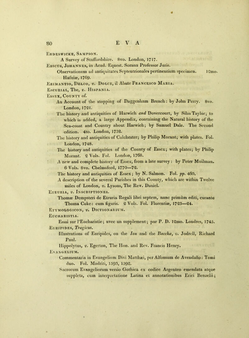 4 Erdeswicke, Sampson. A Survey of Staffordshire. 8vo. London, 1717. Ericus, Johannes, in Acad. Equest. Sorana Professor Juris. Observationuin ad antiquitates Septentrionales pertinentium specimen. 12mo. Hafnise, 1769- Erimantio, Delco, v. Dolce, il Abate Francesco Maria. Escurial, The, v. FIispania. Essex, County of. An Account of the stopping of Daggenham Breach: by John Perry. 8vo. London, 1721. The history and antiquities of Harwich and Dovercourt, by Silas Taylor; to which is added, a large Appendix, containing the Natural history of the Sea-coast and Country about Harwich; by Samuel Dale. The Second edition. 4to. London, 1732. The history and antiquities of Colchester; by Philip Morant.; with plates. Fol. London, 1748. The history and antiquities of the County of Essex; with plates; by Philip Morant. 2 Vols. Fob London, 1768. A new and complete history of Essex, from a late survey: by Peter Mailman. 6 Vols. 8vo. Chelmsford, 1770—72. The history and antiquities of Essex; by N. Salmon. Fol. pp. 460, A description of the several Parishes in this County, which are within Twelve miles of London, v. Lysons, The Rev. Daniel. Etruria, v. Inscriptiones. Thomae Dempsteri de Etruria Regali libri septem, nunc primtim editi, curante ThomaCoke: cum figuris. 2 Vols. Fol. Florentiae, 1723—24. Etymologicon, v. Dictionarium. Eucharistia. Essai sur l’Eucharistie; avec un supplement ; par P. D. 12mo. Londres, 1745. Euripides, Tragicus. Illustrations of Euripides, on the Ton and the Bacchcc, v. Jodrell, Richard Paul. Hippolylus, v. Egerton, The Hon. and Rev. Francis Henry. Evangelium. Commentaria in Evangelium Divi Matthasi, per Alfonsum de Avendano: Tomi duo. Fol. Madriti, 1593, 1592. Sacrorum Evangeliorum versio Gothica ex codice Argenteo emendata atque suppleta, cum interpretatione Latina et annotationibus Erici Benzelii;