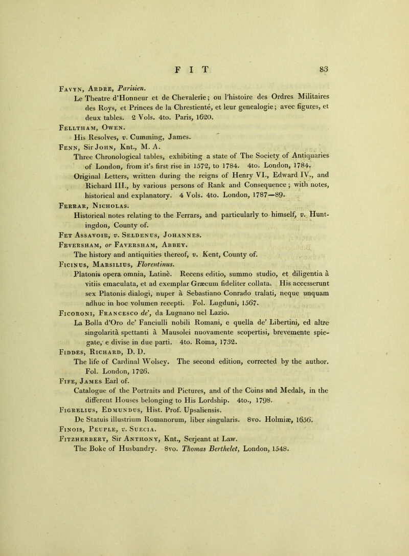 Favyn, Ardre, Parisien. Le Theatre d’Honneur et de Chevalerle; cm l'histoire des Ordres Militaires des Roys, et Princes de la Chrestiente, et leur genealogie; avec figures, et deux tables. 2 Vols. 4to. Paris, 1620. Felltham, Owen. His Resolves, v. Cumming, James. Fenn, Sir John, Knt., M. A. Three Chronological tables, exhibiting a state of The Society of Antiquaries of London, from it’s first rise in 1572, to 1784. 4to. London, 1784, Original Letters, written during the reigns of Henry VI., Edward IV., and Richard III., by various persons of Rank and Consequence; with notes, historical and explanatory. 4 Vols. 4to. London, 1787—89« Ferrar, Nicholas. Historical notes relating to the Ferrars, and particularly to himself, v. Hunt- ingdon, County of. Fet Assavoir, v. Seldenus, Johannes. Feversham, or Faversham, Abbey. The history and antiquities thereof, v. Kent, County of. Ficinus, Marsilius, Florentinus. Platonis opera omnia, Latine. Recens editio, summo studio, et diligentia a vitiis emaculata, et ad exemplar Grzecum fideliter collata. His accesserunt sex Platonis dialogi, nuper a Sebastiano Conrado tralati, neque unquam adhuc in hoc volumen recepti. Fol. Lugduni, 1567. Ficoroni, Francesco de’, da Lugnano nel Lazio. La Bolla d’Oro de’ Fanciulli nobili Romani, e quella de’ Libertini, ed altre singolarita spettanti a Mausolei nuovamente scopertisi, brevemente spie- gate, e divise in due parti. 4to. Roma, 1732. Fidbes, Richard, D. D. The life of Cardinal Wolsey. The second edition, corrected by the author. Fol. London, 1726. Fife, James Earl of. Catalogue of the Portraits and Pictures, and of the Coins and Medals, in the different Houses belonging to His Lordship. 4to., 1798. Figrelius, Edmundus, Hist. Prof. Upsaliensis. De Statuis illustrium Romanorum, liber singulars. 8vo. Holmice, 1656. Finois, Peuple, v. Suecia. Fitzherbert, Sir Anthony, Knt., Serjeant at Law. The Boke of Husbandry. 8vo. Thomas Berthelet, London, 1548.