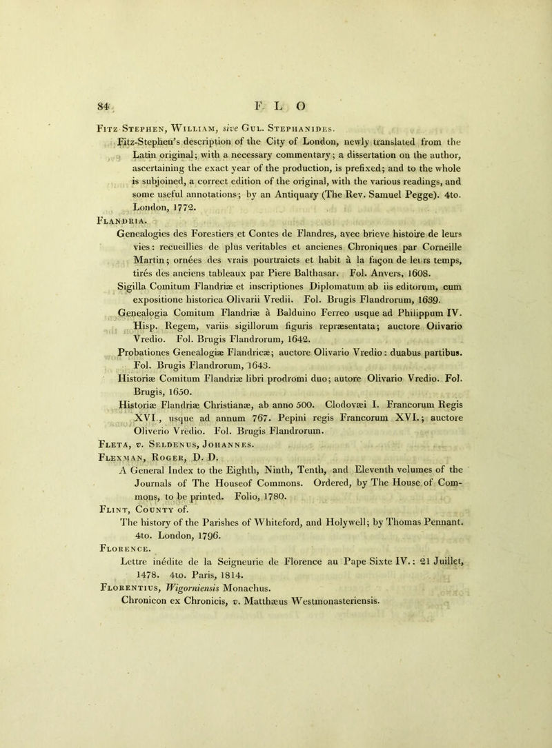Fitz Stephen, William, site Gul. Stephanides. Fitz-Stephen’s description of the City of London, newly translated from the Latin original; with a necessary commentary; a dissertation on the author, ascertaining the exact year of the production, is prefixed; and to the whole is subjoined, a correct edition of the original, with the various readings, and some useful annotations ; by an Antiquary (The Rev. Samuel Pegge). 4to. London, 1772. Flandria. Genealogies des Forestiers et Contes de Flandres, avec brieve histoire de leurs vies: recueillies de plus veritables et ancienes Chroniques par Corneille Martin; ornees des vrais pourtraicts et habit a la fagon de let rs temps, tires des anciens tableaux par Piere Balthasar. Fol. Anvers, 1608. Sigilla Comitum Flandriae et inscriptiones Diplomatum ab iis editorum, cum expositione historica Olivarii Vredii. Fol. Brugis Flandrorum, 1639- Genealogia Comitum Flandriae a Balduino Ferreo usque ad Philippum IV. Hisp. Regem, variis sigillorum figuris repraesentata; auctore Olivario Vredio. Fol. Brugis Flandrorum, 1642. Probationes Genealogiae Flandricae; auctore Olivario Vredio: duabus partibus. Fol. Brugis Flandrorum, 1643. Historiae Comitum Flandriae libri prodromi duo; autore Olivario Vredio. Fol. Brugis, 1650. Historiae Flandriae Christianae, ab anno 500. Clodovaei I. Francorum Regis XVI , usque ad annum 767. Pepini regis Francorum XVI.; auctore Oliverio Vredio. Fol. Brugis Flandrorum. Fleta, v. Seldenus, Johannes. Flexman, Roger, X). D. A General Index to the Eighth, Ninth, Tenth, and Eleventh volumes of the Journals of The Houseof Commons. Ordered, by The House of Com- mons, to be printed. Folio, 1780. Flint, County of. The history of the Parishes of Whiteford, and Holywell; by Thomas Pennant. 4to. London, 1796. Florence. Lettre inedite de la Seigneurie de Florence au Pape Sixte IV,: 21 Juillet, 1478. 4to. Paris, 1814. Florentius, Wigorniensis Monachus. Chronicon ex Chronicis, v. Matthaeus Westmonasteriensis.