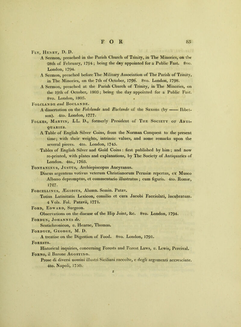 Fly, Henry, D. D. A Sermon, preached in the Parish Church of Trinity, in The Minories, on the 28th of February, 1794 ; being the day appointed for a Public Fast. 8vo. London, 1794. A Sermon, preached before The Military Association of The Parish of Trinity, in The Minories, on the 7th of October, 1798. 8vo. London, 1798. A Sermon, preached at the Parish Church of Trinity, in The Minories, on the 19th of October, 1803 ; being the day appointed for a Public Fast. 8vo. London, 1803. Folclande and Boclande. A. dissertation on the Folclande and Boclande of the Saxons (by Ibbet- son). 4to. London, 1777. Folkes, Martin, LL. D., formerly President of The Society of Anti- quaries. A Table of English Silver Coins, from the Norman Conquest to the present time; with their weights, intrinsic values, and some remarks upon the several pieces. 4to. London, 1745. Tables of English Silver and Gold Coins : first published by him ; and now re-printed, with plates and explanations, by The Society of Antiquaries of London. 4to., 1763. Fontaninus, Justus, Archiepiscopus Ancyranus. Discus argenteus votivus veterum Christianorum Perusiae repertus, ex Museo Albano depromptus, et commentario illustratus ; cum figuris. 4to. Rom®, 1727. Forcellinus, jEgidius, Alumn. Semin. Patav. Totius Latinitatis Lexicon, consilio et cura Jacobi Facciolati, lucubratum. 4 Vols. Fol. Patavii, 1771. Ford, Edward, Surgeon. Observations on the disease of the Hip Joint, &c. 8vo. London, 1794. Fordun, Johannes de. Scotichronicon, 0. Hearne, Thomas. Fordyce, George, M. D. A treatise on the Digestion of Food. 8vo. London, 1791* Forests. Historical inquiries, concerning Forests and Forest Laws, v. Lewis, PercivaL Forno, il Barone Agostino. Prose di diversi uomini illustri Siciliani raccolte, e degli argomenti accresciute. 4to. Napoli, 1750. z