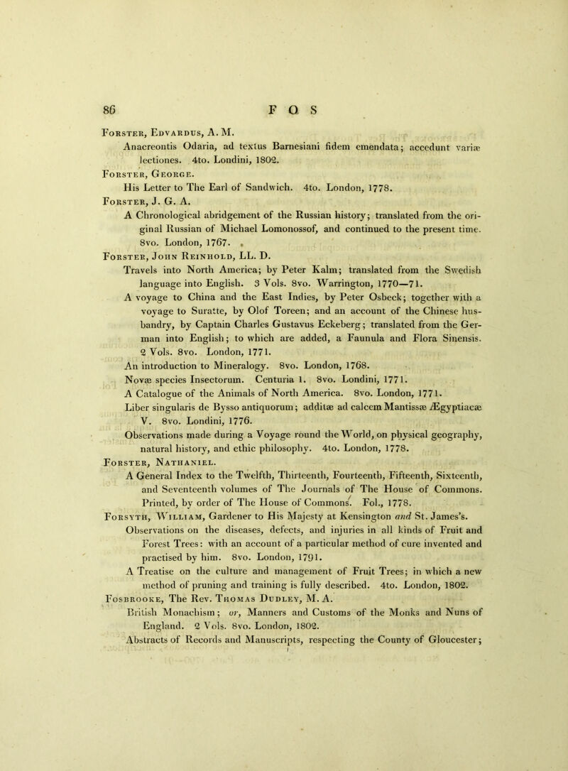 Forster, Edvardus, A. M. Anacreontis Odaria, ad textus Barnesiani fidem emendata; accedunt varim lectiones. 4to. Londini, 1802. Forster, George. His Letter to The Earl of Sandwich. 4to. London, 1778. Forster, J. G. A. A Chronological abridgement of the Russian history; translated from the ori- ginal Russian of Michael Lomonossof, and continued to the present time. 8vo. London, 1767. • Forster, John Reinhold, LL. D. Travels into North America; by Peter Kalm; translated from the Swedish language into English. 3 Vols. 8vo. Warrington, 1770—71. A voyage to China and the East Indies, by Peter Osbeck; together with a voyage to Suratte, by Olof Toreen; and an account of the Chinese hus- bandry, by Captain Charles Gustavus Eckeberg; translated from the Ger- man into English; to which are added, a Faunula and Flora Sinensis. 2 Vols. 8vo. London, 1771. An introduction to Mineralogy. 8vo. London, 1768. Novae species Insectorum. Centuria 1. 8vo. Londini, 1771. A Catalogue of the Animals of North America. 8vo. London, 1771- Liber singularis de Bysso antiquorum; addilae ad calcem Mantissae iEgyptiacae V. 8vo. Londini, 1776. Observations made during a Voyage round the World, on physical geography, natural history, and ethic philosophy. 4to. London, 1778. Forster, Nathaniel. A General Index to the Twelfth, Thirteenth, Fourteenth, Fifteenth, Sixteenth, and Seventeenth volumes of The Journals of The House of Commons. Printed, by order of The House of Commons. Fob, 1778. Forsyth, William, Gardener to His Majesty at Kensington and St. James’s. Observations on the diseases, defects, and injuries in all kinds of Fruit and Forest Trees: writh an account of a particular method of cure invented and practised by him. 8vo. London, 1791. A Treatise on the culture and management of Fruit Trees; in which a new method of pruning and training is fully described. 4to. London, 1802. Fosbrooke, The Rev. Thomas Dudley, M. A. British Monachism; or, Manners and Customs of the Monks and Nuns of England. 2 Vols. 8vo. London, 1802. Abstracts of Records and Manuscripts, respecting the County of Gloucester; i