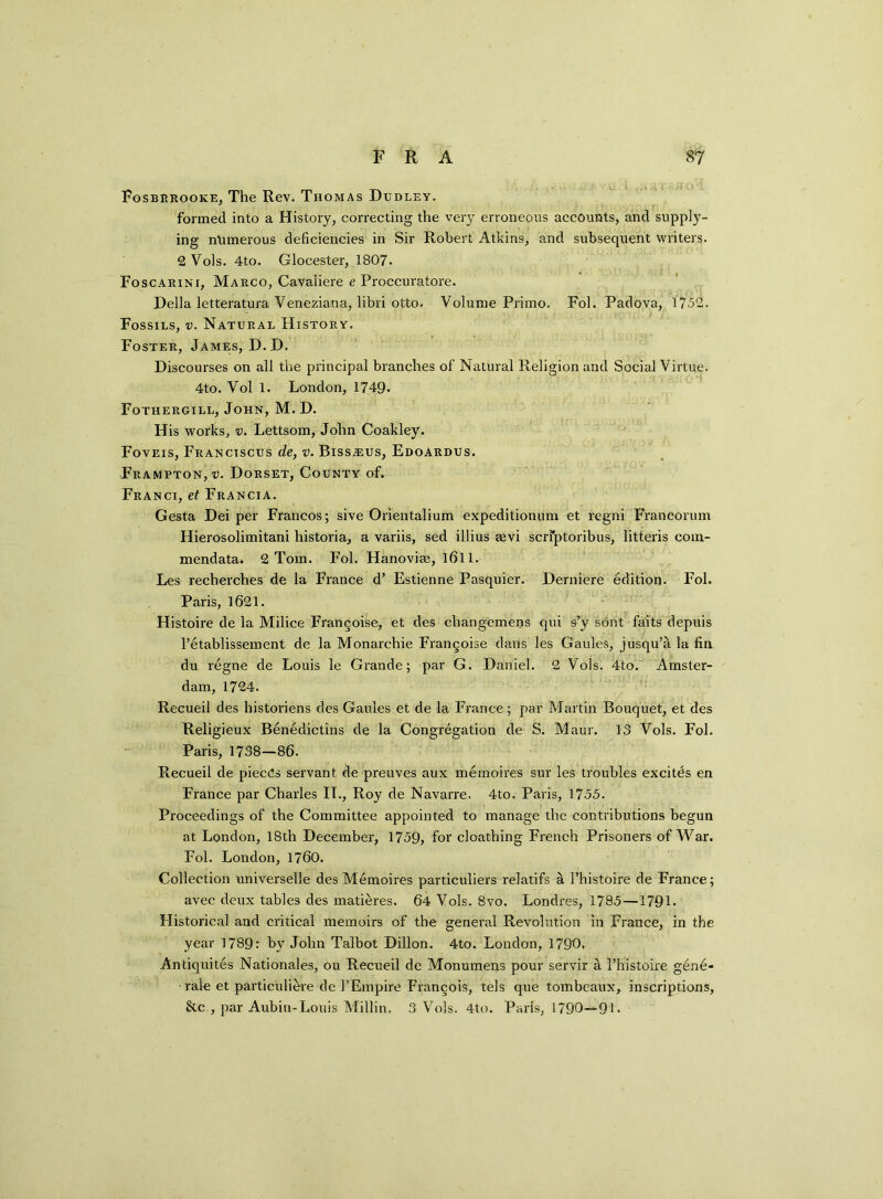 Fosbrrooke, The Rev. Thomas Dudley. formed into a History, correcting the very erroneous accounts, and supply- ing numerous deficiencies in Sir Robert Atkins, and subsequent writers. 2 Vols. 4to. Glocester, 1807. Foscarini, Marco, Cavaliere e Proccuratore. Della letteratura Yeneziana, libri otto. Volume Primo. Fol. Padova, 1752. Fossils, v. Natural History. Foster, James, D.D. Discourses on all the principal branches of Natural Religion and Social Virtue. 4to. Vol 1. London, 1749. Fothergill, John, M. D. His works, v. Lettsom, John Coakley. Foveis, Franciscus de, v. BissiEus, Edoardus. Frampton, Dorset, County of. Franci, et Francia. Gesta Dei per Francos; sive Orientalium expeditionum et regn-i Francorum Hierosolimitani historia, a variis, sed illius eevi scri*ptoribus, litteris com- mendata. 2 Tom. Fol. Hanoviae, 1(511. Les recherches de la France d’ Estienne Pasquier. Derniere edition. Fol. Paris, 1621. Histoire de la Milice Frangoise, et des changemens qui s’y sont faits depuis l’etablissement de la Monarchic Frangoise dans les Gaules, jusqu’a la fin du regne de Louis le Grande; par G. Daniel. 2 Vols. 4to. Amster- dam, 1724. Recueil des historiens des Gaules et de la France; par Martin Bouquet, et des Religieux Benedictins de la Congregation de S. Maur. 13 Vols. Fol. Paris, 1738—86. Recueil de pieces servant de preuves aux memoires sur les troubles excites en France par Charles II., Roy de Navarre. 4to. Paris, 1755. Proceedings of the Committee appointed to manage the contributions begun at London, 18th December, 1759, for cloathing French Prisoners of War. Fol. London, 1760. Collection universelle des Memoires particuliers relatifs a l’histoire de France; avec deux tables des matures. 64 Vols. 8vo. Londres, 1785—1791. Historical and critical memoirs of the general Revolution in France, in the year 1789r by John Talbot Dillon. 4to. London, 1790, Antiquites Nationales, ou Recueil de Monumens pour servir a 1’histoire gbne- rale et particuli^re de l’Empire Francois, tels que tombeaux, inscriptions, &c., par Aubin-Louis Millin. 3 Vols. 4to. Paris, 1790—91.