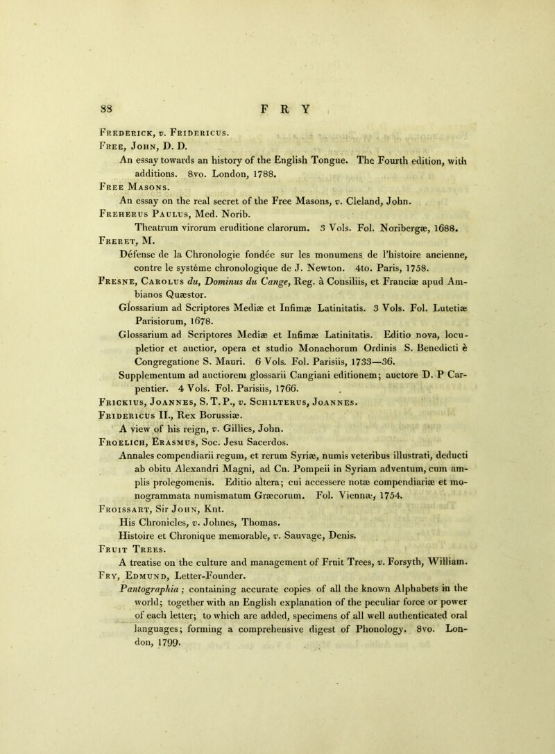 83 FRY Frederick, v. Fridericus. Free, John, D. D. An essay towards an history of the English Tongue. The Fourth edition, with additions. 8vo. London, 1788. Free Masons. An essay on the real secret of the Free Masons, v. Cleland, John. Freherus Paulus, Med. Norib. Theatrum virorum eruditione clarorum. 3 Vols. Fol. Noribergae, 1688. Freret, M. Defense de la Chronologie fondee sur les monumens de l’histoire ancienne, contre le systeme chronologique de J. Newton. 4to. Paris, 1758. Fresne, Carolus du, Dominus du Cange, Reg. a Cousiliis, et Franciae apud Am- bianos Quaestor. Glossarium ad Scriptores Mediae et Infimae Latinitatis. 3 Vols. Fol. Lutetiae Parisiorum, 1678. Glossarium ad Scriptores Mediae et Infimae Latinitatis. Editio nova, locu- pletior et auctior, opera et studio Monachorum Ordinis S. Benedicti & Congregatione S. Mauri. 6 Vols. Fol. Parisiis, 1733—36. Supplementum ad auctiorem glossarii Cangiani editionem; auctore D. P Car- pentier. 4 Vols. Fol. Parisiis, 1766. Frickius, Joannes, S.T.P., v. Schilterus, Joannes. Fridericus II., Rex Borussiae. A view of his reign, v. Gillies, John. Froelich, Erasmus, Soc. Jesu Sacerdos. Annales compendiarii regum, et rerum Syriae, numis veteribus illustrati, deducti ab obitu Alexandri Magni, ad Cn. Pompeii in Syriam adventum, cum am- plis prolegomenis. Editio altera; cui accessere notae compendiariae et mo- nogrammata numismatum Graecorum. Fol. Vienna;, 1754. Froissart, Sir John, Knt. His Chronicles, v. Johnes, Thomas. Histoire et Chronique memorable, v. Sauvage, Denis. Fruit Trees. A treatise on the culture and management of Fruit Trees, v. Forsyth, William. Fry, Edmund, Letter-Founder. Pantographia ; containing accurate copies of all the known Alphabets in the world; together with an English explanation of the peculiar force or power of each letter; to which are added, specimens of all well authenticated oral languages; forming a comprehensive digest of Phonology. 8vo. Lon- don, 1799.