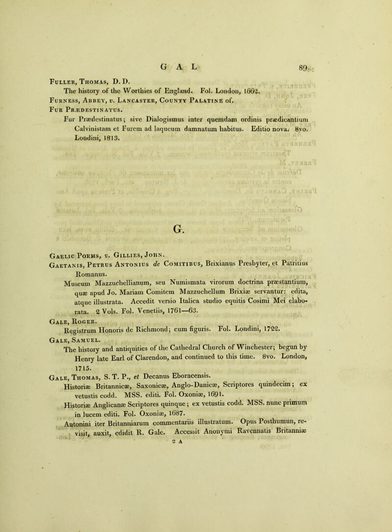 Fuller, Thomas, D.D. The history of the Worthies of England. Fol. London, 1662. Furness, Abbey, v. Lancaster, County Palatine of. Fur Prjedestinatus. Fur Praedestinatus; sive Dialogismus inter quemdatn ordinis praedicantium Calvinistam et Furem ad laqueum damnatum habitus. Editio nova; 8vo. Londini, 1813. G. Gaelic Poems, v. Gillies, John. Gaetanis, Petrus Antonius de Comitibus, Brixianus Presbyter, et Patritius Romanus. Museum Mazzuchellianum, seu Numismata virorum doctrina prsestantium, qua; apud Jo. Mariam Comitem Mazzuchellum Brixiae servantur: edita, atque illustrata. Accedit versio Italica studio equitis Cosimi Mei elabo- rata. 2 Vols. Fol. Yenetiis, 1761—63. Gale, Roger. Registrum Honoris de Richmond; cum figuris. Fol. Londini, 1722. Gale, Samuel. The history and antiquities of the Cathedral Church of Winchester; begun by Henry late Earl of Clarendon, and continued to this time. 8vo. London, 1715. Gale, Thomas, S. T. P., et Decanus Eboracensis. Historiae Britannicae, Saxonicae, Anglo-Danicae, Scriptores quindecim; ex vetustis codd. MSS. editi. Fol. Oxoniae, 1691* Historiae Anglicanae Scriptores quinque; ex vetustis codd. MSS. nunc primum in lucem editi. Fol. Oxoniae, 1687. Antonini iter Britanniarum commentariis illustratum. Opus Posthumun, re- visit, auxit, edidit R. Gale. Accessit Anonymi Ravennatis Britanniae