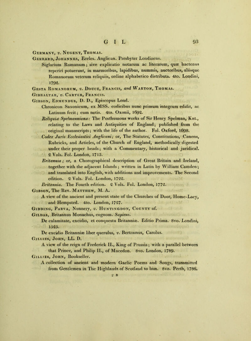Germany, v. Nugent, Thomas. Gerrard, Johannes, Eccles. Anglican. Presbyter Londinens. Siglarium Romanum; sive explicatio notarum ac literaruin, quae hactenus reperiri potuerunt, in marmoribus, lapidibus, nummis, auctoribus, aliisque Romanorum veterum reliquiis, ordine alphabetico distributa. 4to. Londini, 1792. Gesta Romanorum, v. Douce, Francis, and Warton, Thomas. Gibraltar, v. Carter, Francis. Gibson, Edmundus, D. D., Episcopus Lond. Chronicon Saxonicum, ex MSS. codicibus nunc primurn integrum edid.it, ae Latinum fecit; cum notis. 4to. Oxonii, 1692. BeJiquia Spelmanniana: The Posthumous works of Sir Flenry Spelraan, Knt., relating to the Laws and Antiquities of England; published from the original manuscripts; with the life of the author. Fol. Oxford, 1698. Codex Juris Ecclesiastici Anglicani; or, The Statutes, Constitutions, Canons, Rubricks, and Articles, of the Church of England, methodically digested under their proper heads; with a Commentary, historical and juridical. 2 Vols. Fol. London, 1713. Britannia; or, a Chorographical description of Great Britain and Ireland, together with the adjacent Islands; written in Latin by William Camden; and translated into English, with additions and improvements. The Second edition. 2 Vols. Fol. London, 1722. Britannia. The Fourth edition. 2 Vols. Fol. London, 1772. Gibson, The Rev. Matthew, M. A. A view of the ancient and present state of the Churches of Door, Home-Lacy, and Hempsted. 4to. London, 1727. Gidding, Parva, Nunnery, v. Huntingdon, County of. Gildas, Britannus Monachus, cognom. Sapiens. De calamitate, excidio, et conquestu Britannias. Editio Prirna. 8vo. Londini, 1525. De excidio Britannias liber querulus, v. Bertramus, Carolus. Gillies, John, LL. D. A view of the reign of Frederick II., King of Prussia; with a parallel between that Prince, and Philip II., of Macedon. 8vo. London, 1789- Gillies, John, Bookseller. A collection of ancient and modern Gaelic Poems and Songs, transmitted from Gentlemen in The Highlands of Scotland to him. 8vo. Perth, 1786.