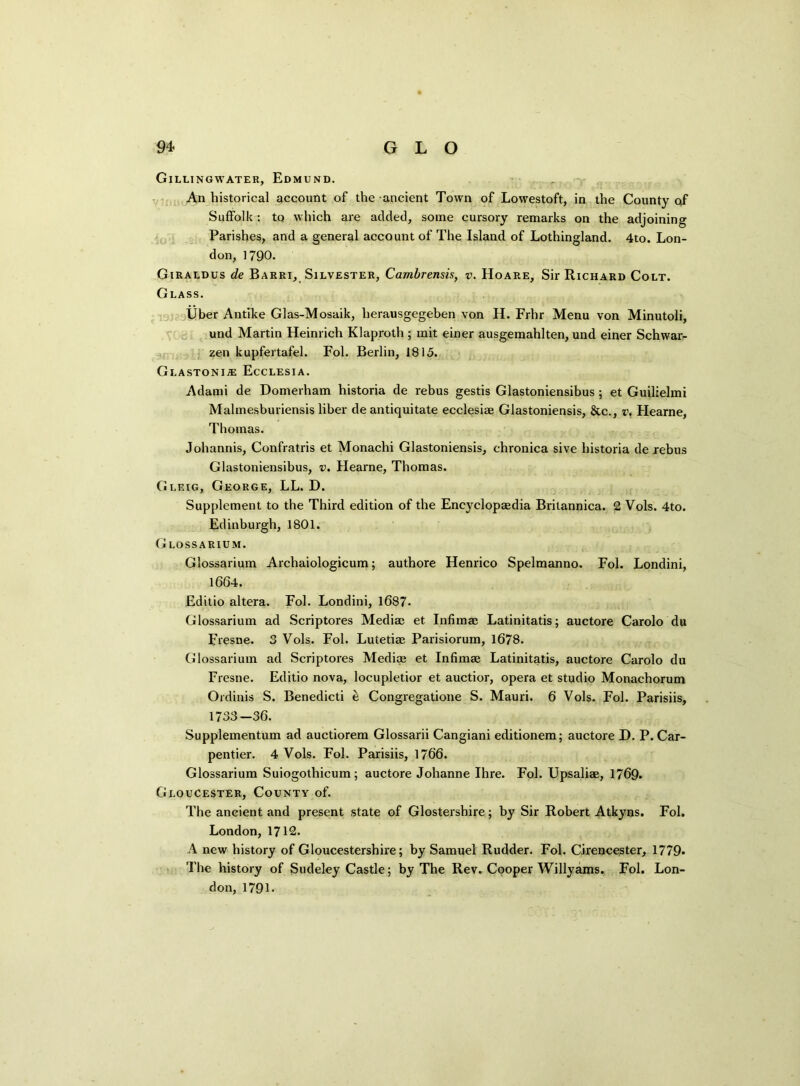 Gillingwater, Edmund. An historical account of the ancient Town of Lowestoft, in the County of Suffolk : to which are added, some cursory remarks on the adjoining Parishes, and a general account of The Island of Lothingland. 4to. Lon- don, 1790. Giraldus de Barri, Silvester, Cambrensis, v. Hoare, Sir Richard Colt. Glass. liber Antike Glas-Mosaik, lierausgegeben von H. Frhr Menu von Minutoli, und Martin Heinrich Klaproth ; mit einer ausgemahlten, und einer Schwar- zen kupfertafel. Fol. Berlin, 1815. Glastonia: Ecclesia. Adami de Domerham historia de rebus gestis Glastoniensibus; et Guilielmi Malmesburiensis liber de antiquitate ecclesiae Glastoniensis, &c., v, Hearne, Thomas. Johannis, Confratris et Monachi Glastoniensis, chronica sive historia de rebus Glastoniensibus, v. Hearne, Thomas. Glf.ig, George, LL. D. Supplement to the Third edition of the Encyclopaedia Britannica. 2 Vols. 4to. Edinburgh, 1801. Glossarium. Glossarium Archaiologicum; authore Henrico Spelmanno. Fol. Londini, 1664. Editio altera. Fol. Londini, 1687. Glossarium ad Scriptores Mediae et Infimae Latinitatis; auctore Carolo du Fresne. 3 Vols. Fol. Lutetiae Parisiorum, 1678. Glossarium ad Scriptores Mediae et Infimae Latinitatis, auctore Carolo du Fresne. Editio nova, locupletior et auctior, opera et studio Monachorum Ordinis S. Benedicti e Congregatione S. Mauri. 6 Vols. Fol. Parisiis, 1733—36. Supplementum ad auctiorem Glossarii Cangiani editionem; auctore D. P. Car- pentier. 4 Vols. Fol. Parisiis, 1766. Glossarium Suiogothicum; auctore Johanne Ihre. Fol. Upsaliae, 1769. Gloucester, County of. The ancient and present state of Glostershire; by Sir Robert Atkyns. Fol. London, 1712. A new history of Gloucestershire; by Samuel Rudder. Fol. Cirencester, 1779* The history of Sudeley Castle; by The Rev. Cooper Willyams. Fol. Lon- don, 1791.