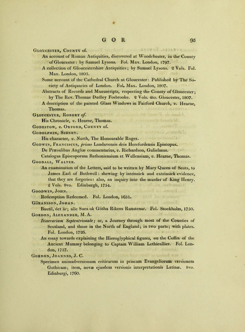 Gloucester, County of. An account of Roman Antiquities, discovered at Woodchester, in the County of Gloucester : by Samuel Lysons. Fol. Max. London, 1797- A collection of Gloucestershire Antiquities; by Samuel Lysons. 2 Vols. Fol. Max. London, 1803. Some account of the Cathedral Church at Gloucester: Published by The So- ciety of Antiquaries of London. Fol. Max. London, 1807. Abstracts of Records and Manuscripts, respecting the County of Gloucester; by The Rev. Thomas Dudley Fosbrooke. 2 Vols. 4to. Gloucester, 1807. A description of the painted Glass Windows in Fairford Church, v. Hearne, Thomas. Gloucester, Robert of. His Chronicle, v. Hearne, Thomas. Godestow, v. Oxford, County of. Godolphin, Sidney. His character, v. North, The Honourable Roger. Godwin, Franciscos, primo Landavensis dein Herefordensis Episcopus. De Praesulibus Angliae commentarius, v. Richardson, Gulielmus. Catalogus Episcoporum Bathoniensium et Wellensium, v. Hearne, Thomas. Goodall, Walter. An examination of the Letters, said to be written by Mary Queen of Scots, to James Earl of Bothwell: shewing by intrinsick and extrinsick evidence, that they are forgeries: also, an inquiry into the murder of King Henry. 2 Vols. 8vo. Edinburgh, 1754. Goodwin, John. Redemption Redeemed. Fol. London, 1651. Goransson, Johan. Bautil, det ar; alle Suea ok Gotha Rikens Runstenar. Fol. Stockholm, 1750. Gordon, Alexander, M. A. Itinerarium Septentrionale; or, a Journey through most of the Counties of Scotland, and those in the North of England; in two parts; with plates. Fol. London, 1726. An essay towards explaining the Hieroglyphical figures, on the Coffin of the Ancient Mummy belonging to Captain William Lethieullier. Fol. Lon- don, 1737. Gordon, Joannes, J. C. Specimen animadversionum criticarum in priscam Evangeliorum versionem Gothicam; item, novae ejusdem versionis interpretationis Latiilae. Svo. Edinburgi, 1760.