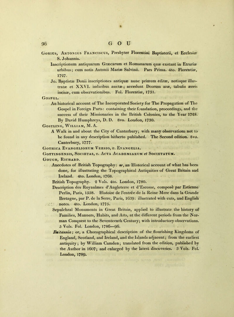 Gorius, Antonius Franciscus, Presbyter Florentini Baptisterii, et Ecclesise S. Johannis. Inscriptionum antiquarum Graecarum et Romanarum quae exstant in Etruriae urbibus; cum notis Antonii Mariae Salvinii. Pars Prima. 4to. Florentiae, 1727. Jo. Baptistae Donii inscriptiones antiquae nunc primum editae, notisque illus- tratae et XXVI. indicibus auctae; accedunt Deorum arae, tabulis aereis incisae, cum observationibus. Fol. Florentiae, 1731. Gospel. An historical account of The Incorporated Society for The Propagation of The Gospel in Foreign Parts: containing their foundation, proceedings, and the success of their Missionaries in the British Colonies, to the Year 1728. By David Humphreys, D. D. 8vo. London, 1730. Gostling, William, M. A. A Walk in and about the City of Canterbury; with many observations not to be found in any description hitherto published. The Second edition. 8vo. Canterbury, 1777- Gothica Evangeliorxjm Versio, v. Evangelia. Gottingensis, Societas, v. Acta Academiarum et Societatum. Gough, Richard. Anecdotes of British Topography: or, an Historical account of what has been done, for illustrating the Topographical Antiquities of Great Britain and Ireland. 4to. London, 1768. British Topography. 2 Vols. 4to. London, 1780. Description des Royaulmes d’Angleterre et d’Escosse, compost par Estienne Perlin, Paris, 1558. Histoire de 1’entree de la Reine Mere dans la Grande Bretagne, par P. de laSerre, Paris, 1639: illustrated with cuts, and English notes. 4to. London, 1775. Sepulchral Monuments in Great Britain, applied to illustrate the history of Families, Manners, Habits, and Arts, at the different periods from the Nor- man Conquest to the Seventeenth Century; with introductory observations. 5 Vols. Fol. London, 1786—96. Britannia; or, a Chorographical description of the flourishing Kingdoms of England, Scotland, and Ireland, and the Islands adjacent; from the earliest antiquity; by William Camden; translated from the edition, published by the Author in 1607; and enlarged by the latest discoveries. 3 Vols. Fol. London, 1789.