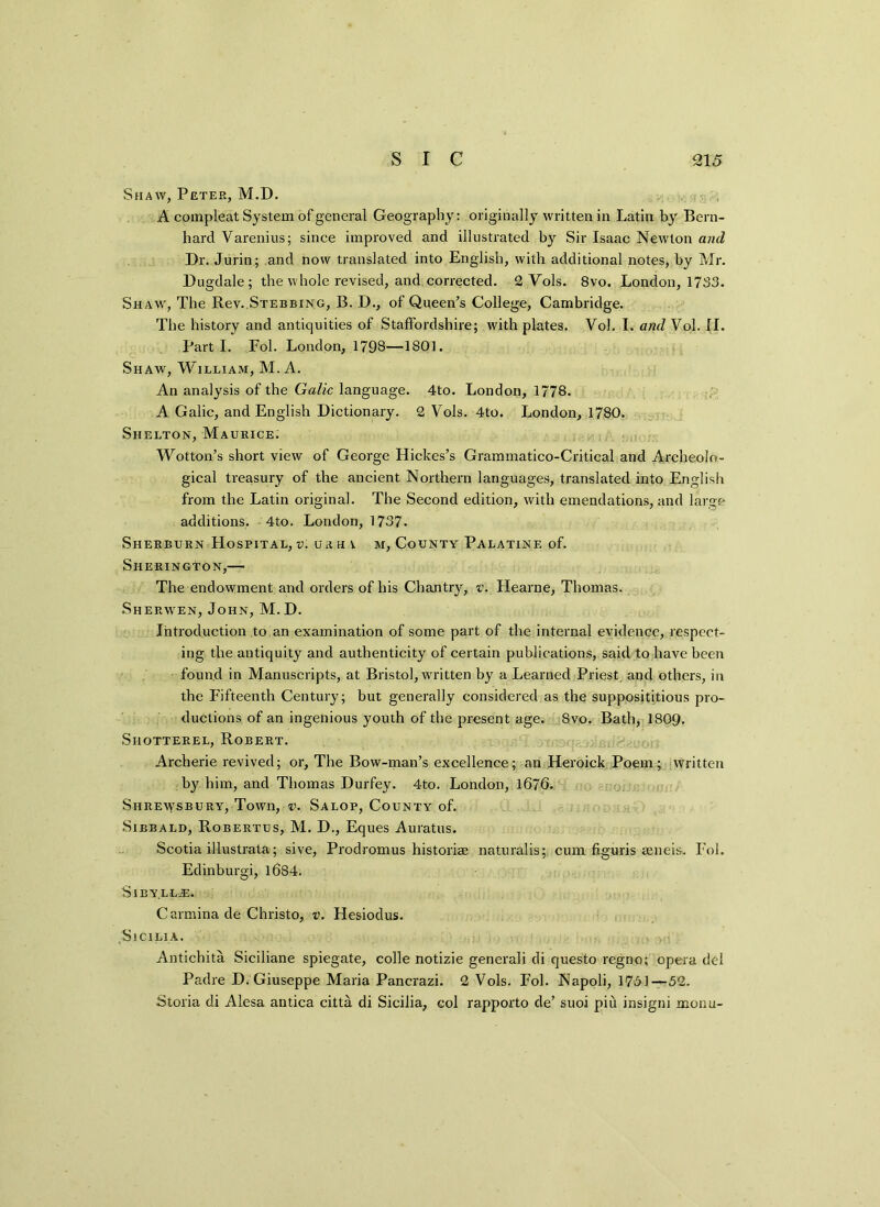 Shaw, Peter, M.D. A compleat System of general Geography: originally written in Latin by Bern- hard Varenius; since improved and illustrated by Sir Isaac Newton and Dr. Jurin; and now translated into English, with additional notes, by Mr. Dugdale; the whole revised, and corrected. 2 Yols. 8vo. London, 1733. Shaw, The Rev. Stebbing, B. D., of Queen’s College, Cambridge. The history and antiquities of Staffordshire; with plates. Vol. I. and Vol. II. Part I. Fol. London, 1798—1801. Shaw, William, M. A. An analysis of the Gaik language. 4to. London, 1778. A Galic, and English Dictionary. 2 Vols. 4to. London, 1780. Shelton, Maurice: Wotton’s short view of George Hickes’s Grammatico-Critical and Archeolo- gical treasury of the ancient Northern languages, translated into English from the Latin original. The Second edition, with emendations, and large additions. 4to. London, 1737. Sherburn Hospital, v. urh a m, County Palatine of. Sherington,— The endowment and orders of his Chantry, v. Llearne, Thomas. Sherwen, John, M.D. Introduction to an examination of some part of the internal evidence, respect- ing the antiquity and authenticity of certain publications, said to have been found in Manuscripts, at Bristol, written by a Learned Priest, and others, in the Fifteenth Century; but generally considered as the supposititious pro- ductions of an ingenious youth of the present age. 8vo. Bath, 1809. Shotterel, Robert. Archerie revived; or, The Bow-man’s excellence; an Heroick Poem; Written by him, and Thomas Durfey. 4to. London, 1676. Shrewsbury, Town, v. Salop, County of. Sibbald, Robertus, M. D., Eques Auratus. Scotia illustrata; sive, Prodromus historiae naturalis; cum figuris seneis. Fol. Edinburgh, 1684. SlBYLL-E. Carminade Christo, v. Hesiodus. Sicilia. Antichita Siciliane spiegate, colie notizie generali di questo regno; opera del Padre D. Giuseppe Maria Pancrazi. 2 Vols. Fol. Napoli, 1731—52. Storia di Alesa antica citta di Sicilia, col rapporto de’ suoi pid insigni monu-