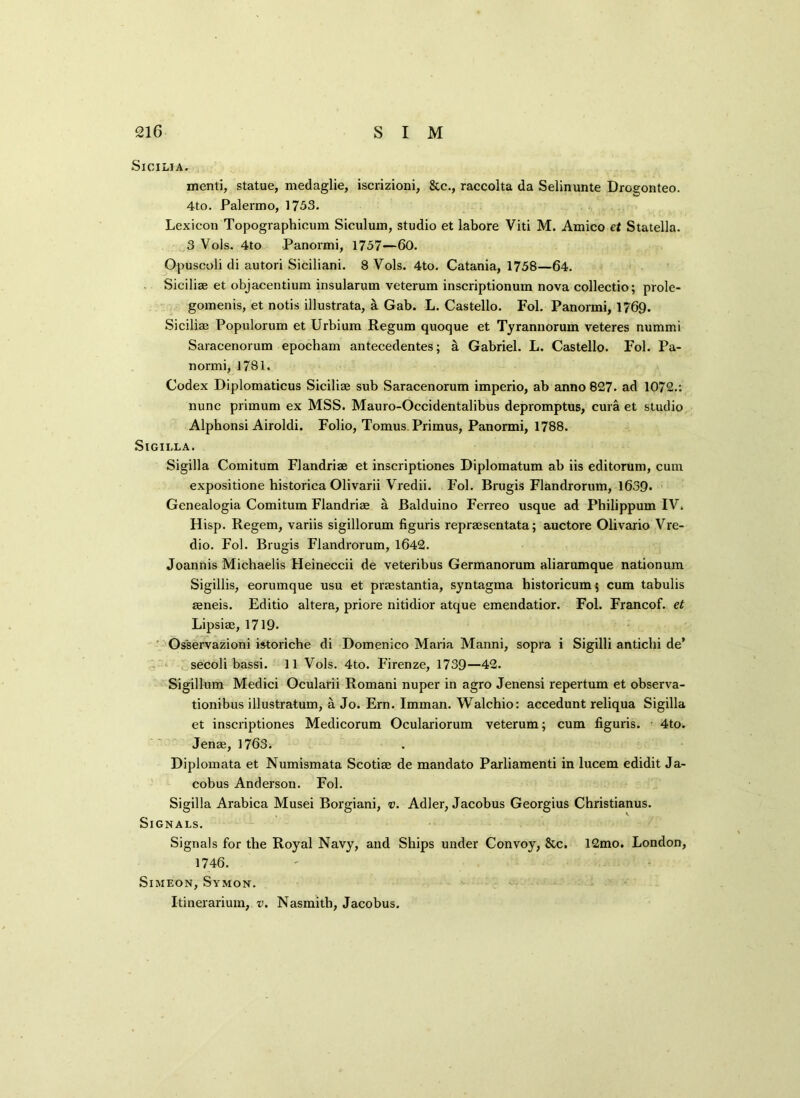 Sicilia. menti, statue, medaglie, iscrizioni, &c., raccolta da Selinunte Drogonteo. 4to. Palermo, 1753. Lexicon Topographicum Siculum, studio et labore Viti M. Amico et Statella. 3 Vols. 4to Panormi, 1757—60. Opuscoli di autori Siciliani. 8 Vols. 4to. Catania, 1758—64. Siciliae et objacentium insularum veterum inscriptionum nova collectio; prole- gomenis, et notis illustrata, a Gab. L. Castello. Fol. Panormi, 1769. Siciliae Populorum et Urbium Regum quoque et Tyrannorum veteres nummi Saracenorum epocham antecedentes; a Gabriel. L. Castello. Fol. Pa- normi, 1781. Codex Diplomaticus Siciliae sub Saracenorum imperio, ab anno 827. ad 1072.: nunc primum ex MSS. Mauro-Occidentalibus depromptus, cura et studio Alpbonsi Airoldi. Folio, Tomus Primus, Panormi, 1788. SlGII-LA. Sigilla Comitum Flandriae et inscriptiones Diplomatum ab iis editorum, cum expositione historica Olivarii Vredii. Fol. Brugis Flandrorum, 163Q. Genealogia Comitum Flandriae a Balduino Ferreo usque ad Philippum IV. Hisp. Regem, variis sigillorum figuris repraesentata; auctore Olivario Vre- dio. Fol. Brugis Flandrorum, 1642. Joannis Michaelis Heineccii de veteribus Germanorum aliarumque nationum Sigillis, eorumque usu et pnestantia, syntagma historicum; cum tabulis aeneis. Editio altera, priore nitidior atque emendatior. Fol. Francof. et Lipsiae, 1719. Osservazioni istoriche di Domenico Maria Manni, sopra i Sigilli antichi de* secoli bassi. 11 Vols. 4to. Firenze, 1739—42. Sigillum Medici Ocularii Romani nuper in agro Jenensi repertum et observa- tionibus illustratum, a Jo. Ern. Imman. Walchio: accedunt reliqua Sigilla et inscriptiones Medicorum Oculariorum veterum; cum figuris. 4to. Jenae, 1763i Diplomata et Numismata Scotiae de mandato Parliamenti in lucem edidit Ja- cobus Anderson. Fol. Sigilla Arabica Musei Borgiani, v. Adler, Jacobus Georgius Christianus. Signals. Signals for the Royal Navy, and Ships under Convoy, &c. 12mo. London, 1746. Simeon, Svmon. Itinerarium, v. Nasmith, Jacobus.