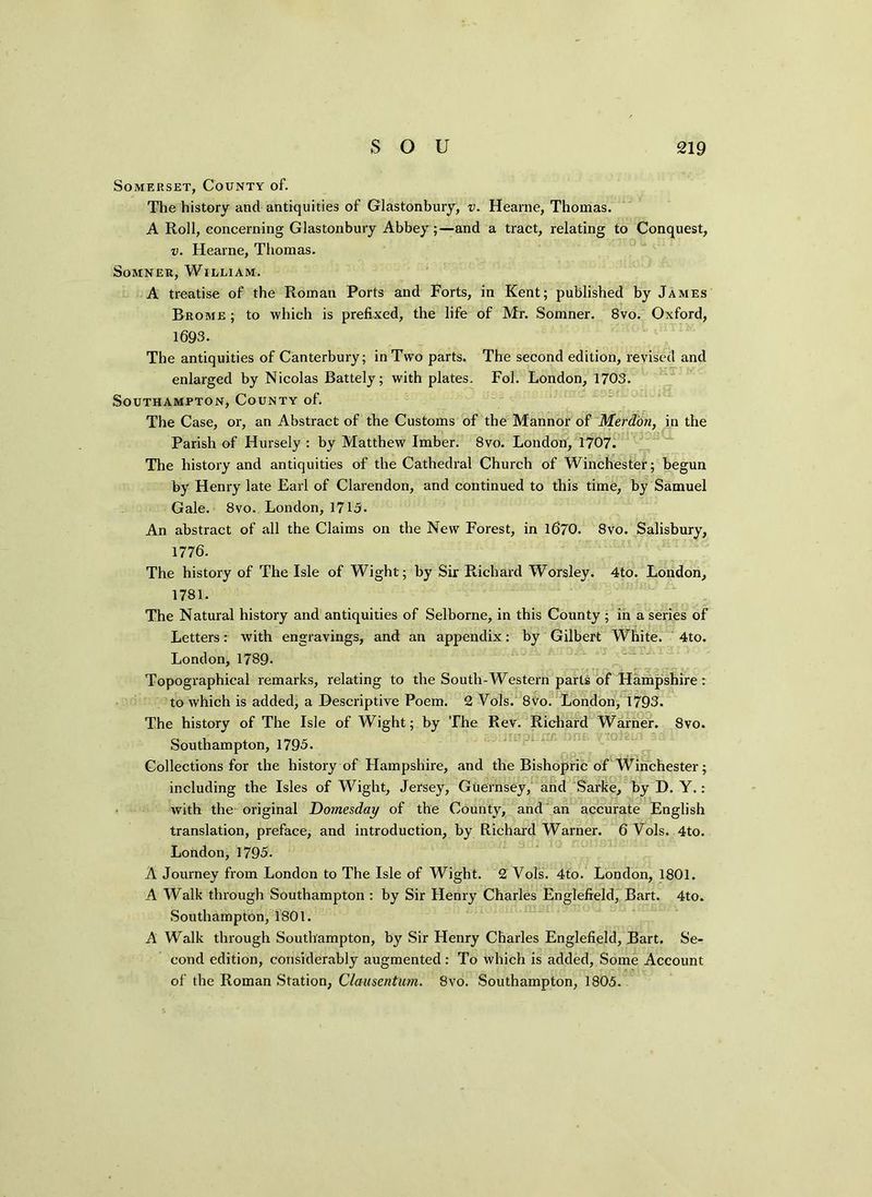 Somerset, County of. The history and antiquities of Glastonbury, v. Hearne, Thomas. A Roll, concerning Glastonbury Abbey;—and a tract, relating to Conquest, v. Hearne, Thomas. Somner, William. A treatise of the Roman Ports and Forts, in Kent; published by James Brome ; to which is prefixed, the life of Mr. Somner. 8vo. Oxford, 1693. The antiquities of Canterbury; in Two parts. The second edition, revised and enlarged by Nicolas Battely; with plates. Fol. London, 1703. Southampton, County of. The Case, or, an Abstract of the Customs of the Mannor of Merdon, in the Parish of Hursely : by Matthew Imber. 8vo. London, 1707. The history and antiquities of the Cathedral Church of Winchester; begun by Henry late Earl of Clarendon, and continued to this time, by Samuel Gale. 8vo. London, 1715. An abstract of all the Claims on the New Forest, in 1670. 8vo. Salisbury, 1776. The history of The Isle of Wight; by Sir Richard Worsley. 4to. London, 1781. The Natural history and antiquities of Selborne, in this County ; in a series of Letters: with engravings, and an appendix: by Gilbert White. 4to. London, 1789. i * . - . Topographical remarks, relating to the South-Western parts of Hampshire: to which is added, a Descriptive Poem. 2 Yols. 8vo. London, 1793. The history of The Isle of Wight; by The Rev. Richard Warner. 8vo. Southampton, 1795. Collections for the history of Hampshire, and the Bishopric of Winchester; including the Isles of Wight, Jersey, Guernsey, and Sarke, by D. Y.: with the original Domesday of the County, and an accurate English translation, preface, and introduction, by Richard Warner. 6 Vols. 4to. Lobdon, 1795. A Journey from London to The Isle of Wight. 2 Vols. 4to. London, 1801. A Walk through Southampton : by Sir Henry Charles Englefield, Bart. 4to. Southampton, 1801. A Walk through Southampton, by Sir Henry Charles Englefield, Bart. Se- cond edition, considerably augmented: To which is added, Some Account of the Roman Station, Clausentum. 8vo. Southampton, 1805.