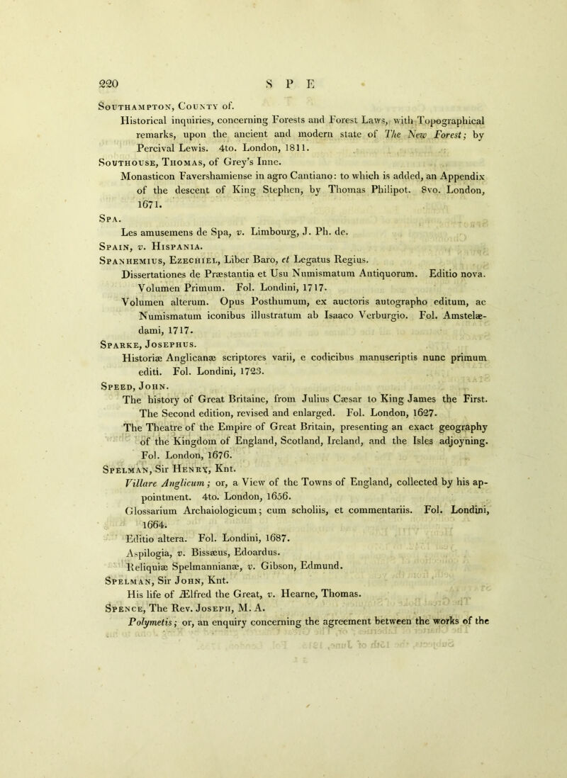 Southampton, County of. Historical inquiries, concerning Forests and Forest Laws, with Topographical remarks, upon the ancient and modern state of The Nezv Forest; by Percival Lewis. 4to. London, 1811. Southouse, Thomas, of Grey’s Inne. Monasticon Favershamiense in agro Cantiano: to which is added, an Appendix of the descent of King Stephen, by Thomas Philipot. 8vo. London, 1671. Spa. Les amusemens de Spa, v. Limbourg, J. Ph. de. Spain, v. Hispania. Spanhemius, Ezechiel, Liber Baro, et Legatus Regius. Dissertationes de Praestantia et Usu Numismatum Antiquorum. Editio nova. Volumen Primum. Fol. Londini, 1717- Volumen alterum. Opus Posthumum, ex auctoris autographo editum, ac Numismatum iconibus illustratum ab Isaaco Verburgio. Fol. Amstelae- dami, 1717. Sparke, Josephus. Historiae Anglicanae scriptores varii, e codicibus manuscriptis nunc primum editi. Fol. Londini, 1723. Speed, John. The history of Great Britaine, from Julius Caesar to King James the First. The Second edition, revised and enlarged. Fol. London, 1627- The Theatre of the Empire of Great Britain, presenting an exact geography of the Kingdom of England, Scotland, Ireland, and the Isles adjoyning. Fol. London, 1676. Spelman, Sir Henry, Knt. Villare Anglicum; or, a View of the Towns of England, collected by his ap- pointment. 4to. London, 1606. Glossarium Archaiologicum; cum scholiis, et commentariis. Fol. Londini, 1664. Editio altera. Fol. Londini, 1687. Aspilogia, v. Bissaius, Edoardus. Reliquiae Spelmannianae, v. Gibson, Edmund. Spelman, Sir John, Knt. His life of iElfred the Great, v. Hearne, Thomas. Spence, The Rev. Joseph, M. A. Polymetis; or, an enquiry concerning the agreement between the works of the
