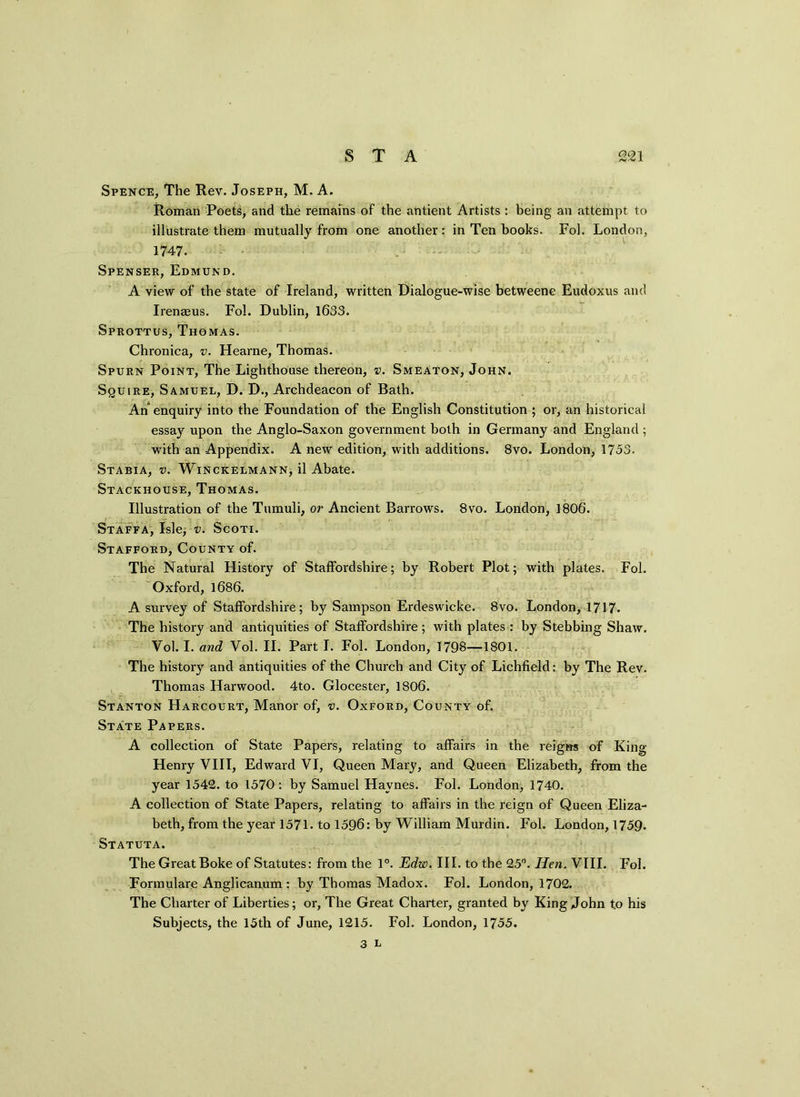 Spence, The Rev. Joseph, M. A. Roman Poets, and the remains of the antient Artists : being an attempt to illustrate them mutually from one another: in Ten books. Fol. London, 1747. Spenser, Edmund. A view of the state of Ireland, written Dialogue-wise betweene Eudoxus and Irenaeus. Fol. Dublin, 1633. SprottuS, Thomas. Chronica, v. Hearne, Thomas. Spurn Point, The Lighthouse thereon, v. Smeaton, John. Squire, Samuel, D. D., Archdeacon of Bath. An enquiry into the Foundation of the English Constitution ; or, an historical essay upon the Anglo-Saxon government both in Germany and England ; with an Appendix. A new edition, with additions. 8vo. London, 1753. Stabia, v. Winckelmann, il Abate. Stackhouse, Thomas. Illustration of the Tumuli, or Ancient Barrows. 8vo. London, 1806. Staffa, Isle, v. Scoti. Stafford, County of. The Natural History of Staffordshire; by Robert Plot; with plates. Fol. Oxford, 1686. A survey of Staffordshire; by Sampson Erdeswicke. 8vo. London, 1717. The history and antiquities of Staffordshire; with plates : by Stebbing Shaw. Vol. I. and Yol. II. Part I. Fol. London, 1798—1801. The history and antiquities of the Church and City of Lichfield: by The Rev. Thomas Harwood. 4to. Glocester, 1806. Stanton Harcourt, Manor of, v. Oxford, County of. State Papers. A collection of State Papers, relating to affairs in the reigns of King- Henry VIII, Edward VI, Queen Mary, and Queen Elizabeth, from the year 1542. to 1570: by Samuel Haynes. Fol. London, 1740. A collection of State Papers, relating to affairs in the reign of Queen Eliza- beth, from the year 1571. to 1596: by William Murdin. Fol. London, 1759. Statuta. The Great Boke of Statutes: from the 1°. Edw. III. to the 25°. Hen. VIII. Fol. Formulare Anglicanum : by Thomas Madox. Fol. London, 1702. The Charter of Liberties; or, The Great Charter, granted by King John to his Subjects, the 15th of June, 1215. Fol. London, 1755.