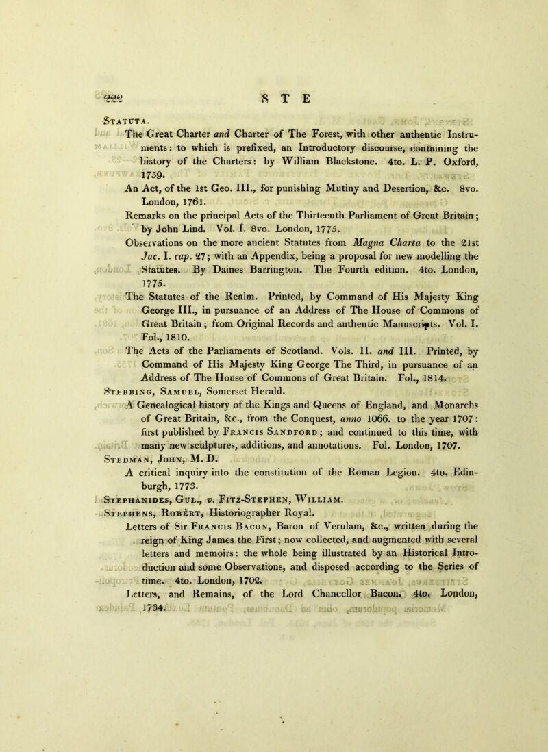 Statuta. . The Great Charter and Charter of The Forest, with other authentic Instru- ments: to which is prefixed, an Introductory discourse, containing the history of the Charters: by William Blackstone. 4to. L. P. Oxford, 1759. An Act, of the 1st Geo. III., for punishing Mutiny and Desertion, &c. 8vo. London, 1761. Remarks on the principal Acts of the Thirteenth Parliament of Great Britain; by John Lind. Vol. I. 8vo. London, 1775. Observations on the more ancient Statutes from Magna Charta to the 21st Jac. I. cap. 27; with an Appendix, being a proposal for new modelling the Statutes. By Daines Barrington. The Fourth edition. 4to. London, 1775. The Statutes of the Realm. Printed, by Command of His Majesty King George III., in pursuance of an Address of The House of Commons of Great Britain; from Original Records and authentic Manuscripts. Vol. I. Fol., 1810. The Acts of the Parliaments of Scotland. Vols. II. and III. Printed, by Command of His Majesty King George The Third, in pursuance of an Address of The House of Commons of Great Britain. Fol., 1814. Stubbing, Samuel, Somerset Herald. A Genealogical history of the Kings and Queens of England, and Monarchs of Great Britain, 8tc., from the Conquest, anno 1066. to the year 1707: first published by Francis Sandford; and continued to this time, with many new sculptures, additions, and annotations. Fob London, 1707. Stedman, John, M. D. A critical inquiry into the constitution of the Roman Legion. 4to. Edin- burgh, 1773. Stephanides, Gul., v. Fitz-Stephen, William. Stephens, Robert, Historiographer Royal. Letters of Sir Francis Bacon, Baron of Verulam, &c., written during the reign of King James the First; now collected, and augmented with several letters and memoirs: the whole being illustrated by an Historical Intro- duction and some Observations, and disposed according to the Series of time. 4to. London, 1702. ' A. Letters, and Remains, of the Lord Chancellor Bacon, 4to. Lopdon, .1734.