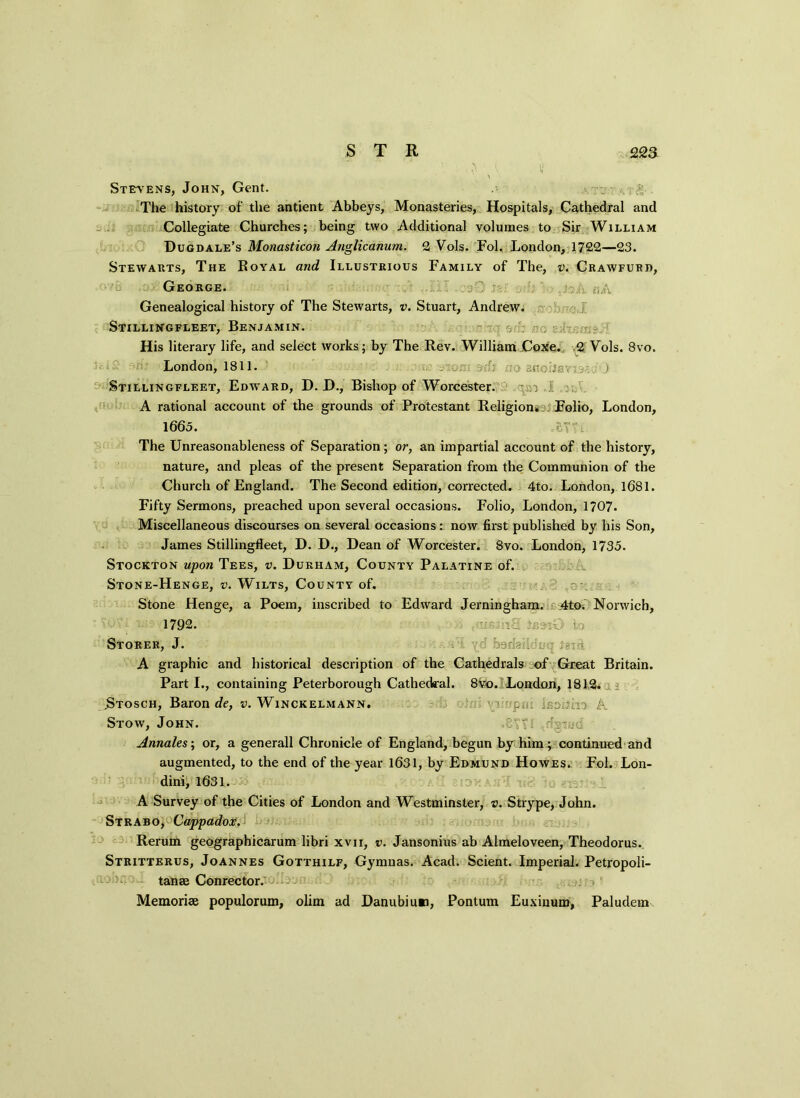 Stevens, John, Gent. > v g. The history of the antient Abbeys, Monasteries, Hospitals, Cathedral and Collegiate Churches; being two Additional volumes to Sir William Dugdale’s Monasticon Anglicanum. 2 Vols. Fol. London,1722—23. Stewarts, The Royal and Illustrious Family of The, v. Crawfurd, George. ■/’ : Genealogical history of The Stewarts, v. Stuart, Andrew. Stillingfleet, Benjamin. His literary life, and select works; by The Rev. William CoXe. 2 Vols. 8vo. London, 1811. . , :U ; j ,.c . : ) Stillingfleet, Edward, D. D., Bishop of Worcester. . ; I A rational account of the grounds of Protestant Religion. Folio, London, 1665. cY'A The Unreasonableness of Separation; or, an impartial account of the history, nature, and pleas of the present Separation from the Communion of the Church of England. The Second edition, corrected. 4to. London, 1681. Fifty Sermons, preached upon several occasions. Folio, London, 1707. Miscellaneous discourses on several occasions: now first published by his Son, James Stillingfleet, D. D., Dean of Worcester. 8vo. London, 1735. Stockton upon Tees, v. Durham, County Palatine of. Stone-Henge, v. Wilts, County of. Stone Henge, a Poem, inscribed to Edward Jerningham. 4to. Norwich, 1792. ^ i,-j Storf.r, J. n yd barlairld cy Jerd A graphic and historical description of the Cathedrals of Great Britain. Parti., containing Peterborough Cathedral. 8 vo. London, 1812. .Stosch, Baron de, r. Winckelmann. : s. [\ Stow, John. ,84?. dg-n/d Annales; or, a generall Chronicle of England, begun by him; continued and augmented, to the end of the year 1631, by Edmund Howes. Fol. Lon- dini, 1631. :: ■ A Survey of the Cities of London and Westminster, v. Strype, John. Strab o^Cappadox. Rerum geographicarum libri xvn, v. Jansonius ab Almeloveen, Theodorus. Stritterus, Joannes Gotthilf, Gyninas. Acad. Scient. Imperial. Petropoli- tanae Conrector. Memoriae populorum, olim ad Danubiun, Pontum Euxiuum, Paludem
