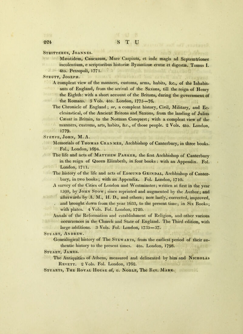 Stbitterus, Joannes. Maeotidem, Caucasian, Mare Caspium, et inde magis ad Septemtriones incolentium, e scriptoribus historise Byzantinae erutae et digestae. Tomus I. 4to. Petropoli, 1771. Strutt, Joseph. A compleat view of the manners, customs, arms, habits, &c., of the Inhabit- ants of England, from the arrival of the Saxons, till the reign of Henrv the Eighth: with a short account of the Britons, during the government of the Romans. 3 Vols. 4to. London, 1775—76. The Chronicle of England; or, a compleat history, Civil, Military, and Ec- clesiastical, of the Ancient Britons and Saxons, from the landing of Julius Caesar in Britain, to the Norman Conquest; with a compleat view of the manners, customs, arts, habits, &c., of those people. 2 Vols. 4to. London, 1779. Si rtpe, John, M.A. Memorials of Thomas Cranmer, Archbishop of Canterbury, in three books. Fob, London, 1694. The life and acts of Matthew Parker, the first Archbishop of Canterbury in the reign of Queen Elizabeth, in four books : with an Appendix. Fol. London,1711. The history of the life and acts of Edmund Grindal, Archbishop of Canter- bury, in two books; with an Appendix. Fol. London, 1710. A survey of the Cities of London and Westminster; written at first in the year 1598, by John Stow ; since reprinted and augmented by the Author; and afterwards by A. M., H. D., and others; now lastly, corrected, improved, , and brought down from the year 1633, to the present time; in Six Books; with plates. 4 Vols. Fol. London, 1720. Annals of the Reformation and establishment of Religion, and other various occurrences in the Church and State of England. The Third edition, with large additions. 3 Vols. Fol. London, 1735—37. Stuart, Andrew. Genealogical history of The Stewarts, from the earliest period of their au- thentic history to the present times. 4to. London, 1798. Stuart, James. The Antiquities of Athens, measured and delineated by him and Nicholas Revett. 2 Vols. Fol. London, 1762. Stuarts, The Royal House of, v. Noble, The Rev. Mark.