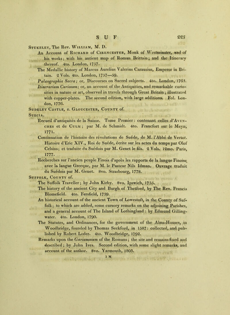Stukeley, The Rev. William, M. D. An Account of Richard of Cirencester, Monk of Westminster, and of his works; with his antient map of Roman Brittain; and the Itinerary thereof. 4to. London, 1757- The Medallic history of Marcus Aurelius Valerius Carausius, Emperor in Bri- tain. 2 Vols. 4to. London, 1737—59* Palaographia Sacra; or, Discourses on Sacred subjects. 4to. London, 17(53. Itinerarium Curiosum; or, an account of the Antiquities, and remarkable curio- sities in nature or art, observed in travels through Great Britain; illustrated with copper-plates. The second edition, with large additions. Fol. Lon- don, 1776. Sudeley Castle, v. Gloucester, County of. SuECIA. Recueil d’antiquites de la Suisse. Tome Premier: contenant celles d’AvEN- ches et de Culm ; par M. de Schmidt. 4to. Francfort sur le Meyn, 1771- Continuation de l’histoire des revolutions de Suede, de M. l’Abbe de Vertot. Histoire d’Eric XIV., Roi de Suede, ecrite sur les actes du temps par Olof Celsius; et traduite du Suedois par M. Genet le fils. 2 Vols. 12mo. Paris, 1777. Recherches sur l’ancien peuple Finois d’apres les rapports de la langueFinois^ avec la langue Grecque, par M. le Pasteur Nils Idman. Ouvrage traduit du Suedois par M. Genet. 8vo. Strasbourg, 1778. Suffolk, County of. The Suffolk Traveller; by John Kirby. 8vo. Ipswich, 1735. The history of the ancient City and Burgh of Thetford, by The Rev. Francis Blomefield. 4to. Fersfield, 1739- An historical account of the ancient Town of Lowestoft, in the County of Suf- folk ; to which are added, some cursory remarks on the adjoining Parishes, and a general account of The Island of Lothingland : by Edmund Gilling- water. 4to. London, 1790. The Statutes, and Ordinances, for the government of the Alms-Houses, in Woodbridge, founded by Thomas Seckford, in 1587: collected, and pub- lished by Robert Loder. 4to. Woodbridge, 1792. Remarks upon the Garianonum of the Romans; the site and remains fixed and described; by John Ives. Second edition, with some slight remarks, and account of the author. 8vo. Yarmouth, 1803.