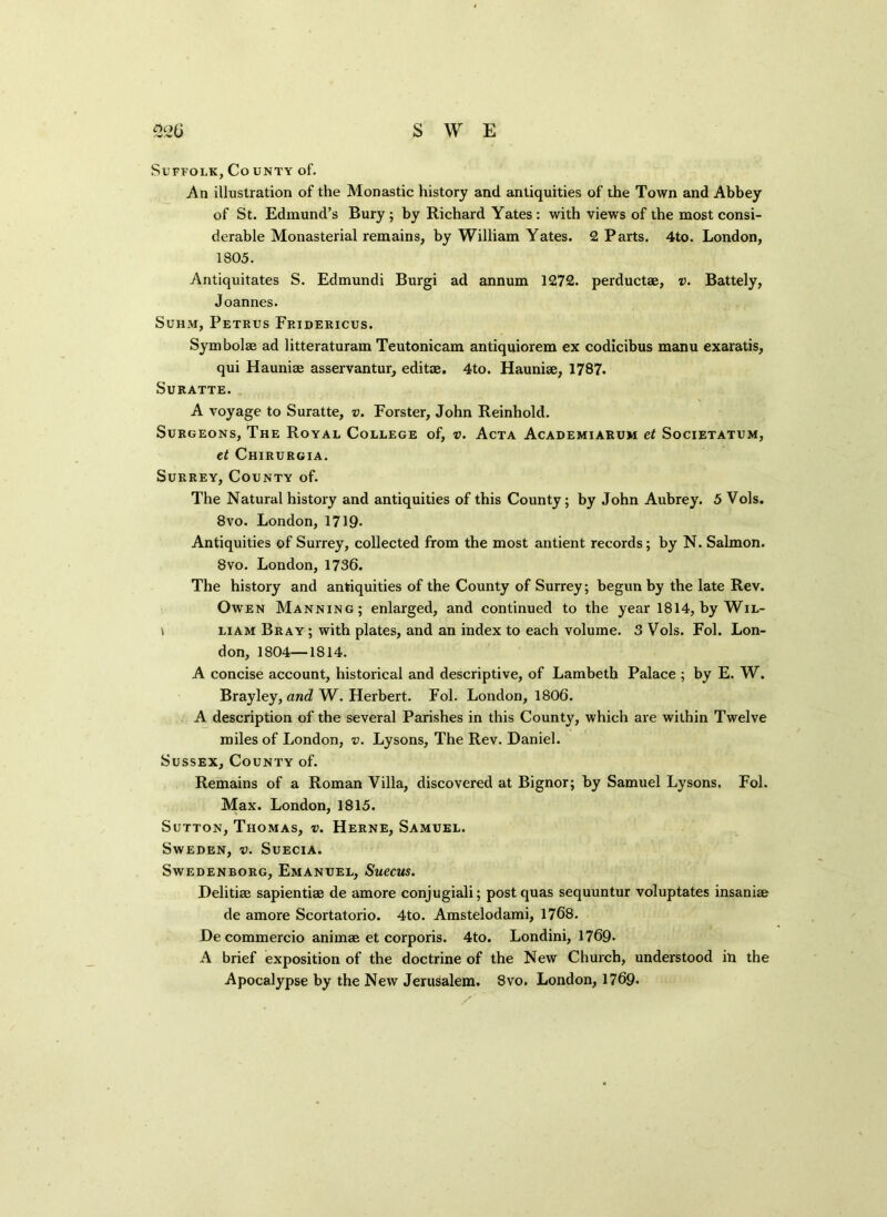 Suffolk, Co unty of. An illustration of the Monastic history and. antiquities of the Town and Abbey of St. Edmund’s Bury ; by Richard Yates : with views of the most consi- derable Monasterial remains, by William Yates. 2 Parts. 4to. London, 1805. Antiquitates S. Edmundi Burgi ad annum 1272. perductae, v. Battely, Joannes. Suhm, Petrus Fridericus. Symbolae ad litteraturam Teutonicam antiquiorem ex codicibus manu exaratis, qui Haunise asservantur, editag. 4to. Hauniae, 1787. Suratte. A voyage to Suratte, v. Forster, John Reinhold. Surgeons, The Royal College of, v. Acta Academiarum et Societatum, et Chirurgia. Surrey, County of. The Natural history and antiquities of this County; by John Aubrey. 5 Vols. 8vo. London, 1719- Antiquities of Surrey, collected from the most antient records; by N. Salmon. Svo. London, 1736. The history and antiquities of the County of Surrey; begun by the late Rev. Owen Manning; enlarged, and continued to the year 1814, by Wil- \ liam Bray ; with plates, and an index to each volume. 3 Vols. Fol. Lon- don, 1804—1814. A concise account, historical and descriptive, of Lambeth Palace ; by E. W. Brayley, and W. Herbert. Fol. London, 1806. A description of the several Parishes in this County, which are within Twelve miles of London, v. Lysons, The Rev. Daniel. Sussex, County of. Remains of a Roman Villa, discovered at Bignor; by Samuel Lysons. Fol. Max. London, 1815. Sutton, Thomas, v. Herne, Samuel. Sweden, v. Suecia. Swedenborg, Emanuel, Suecus. Delitiae sapientiag de amore conjugiali; post quas sequuntur voluptates insaniae de amore Scortatorio. 4to. Amstelodami, 1768. De commercio animae et corporis. 4to. Londini, 1769- A brief exposition of the doctrine of the New Church, understood in the Apocalypse by the New Jerusalem. Svo. London, 1769.