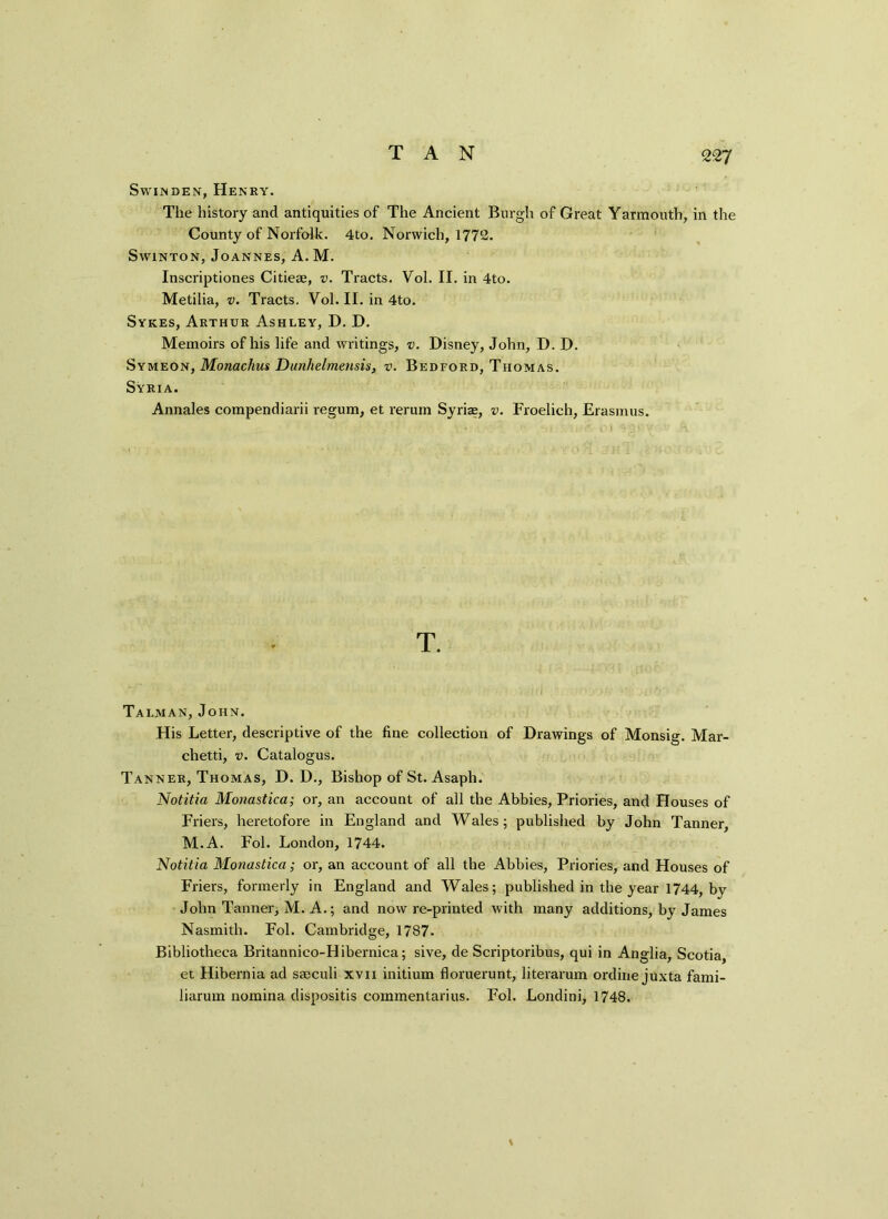 TAN Swinden, Henry. The history and antiquities of The Ancient Burgh of Great Yarmouth, in the County of Norfolk. 4to. Norwich, 1772. Swinton, Joannes, A. M. Inscriptiones Citiese, v. Tracts. Vol. II. in 4to. Metilia, v. Tracts. Vol. II. in 4to. Sykes, Arthur Ashley, D. D. Memoirs of his life and writings, v. Disney, John, D. D. Symeon, Monachus Dunlielmensis, v. Bedford, Thomas. Syria. Annales compendiarii regum, et rerum Syrian, v. Froelich, Erasmus. T. Talman, John. His Letter, descriptive of the fine collection of Drawings of Monsig. Mar- chetti, v. Catalogus. Tanner, Thomas, D. D., Bishop of St. Asaph. Notitia Monastica; or, an account of all the Abbies, Priories, and Houses of Friers, heretofore in England and Wales; published by John Tanner, M.A. Fol. London, 1744. Notitia Monastica; or, an account of all the Abbies, Priories, and Houses of Friers, formerly in England and Wales; published in the year 1744, by John Tanner, M. A.; and now re-printed with many additions, by James Nasmith. Fol. Cambridge, 1787- Bibliotheca Britannieo-Hibernica; sive, de Scriptoribus, qui in Anglia, Scotia, et Hibernia ad saaculi xvn initium floruerunt, literarum ordine juxta fami- liarum nomina dispositis commentarius. Fol. Londini, 1748. \