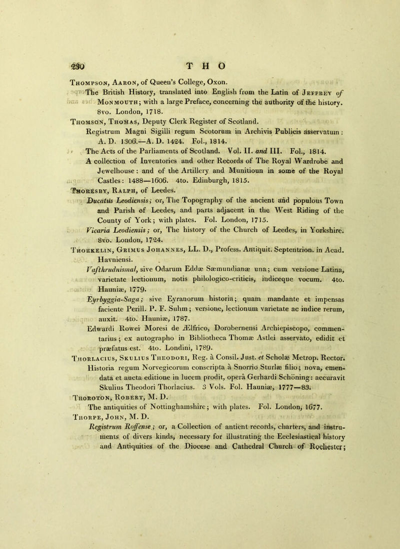 Thompson, Aaron, of Queen’s College, Oxon. The British History, translated into English from the Latin of Jeffrey of Monmouth; with a large Preface, concerning the authority of the history. 8vo. London, 1718. Thomson, Thomas, Deputy Clerk Register of Scotland. Registrum Magni Sigilli regum Scotorum in Arehivis Publicis asservatuin : A. D. 1306.—A. D. 1424. Fol., 1814. The Acts of the Parliaments of Scotland. Vol. II. and III. Fol., 1814. A collection of Inventories and other Records of The Royal Wardrobe and Jewelhouse : and of the Artillery and Munitioun in some of the Royal Castles: 1488—1606. 4to. Edinburgh, 1815. Thokesby, Ralph, of Leedes. DucatUs Leodiensis; or, The Topography of the ancient and populous Town and Parish of Leedes, and parts adjacent in the West Riding of the County of York; with plates. Fol. London, 1715. Vicaria Leodiensis; or. The history of the Church of Leedes, in Yorkshire. 8vo. London,1724. Thorkelin, Grimus Johannes, LL. D., Profess. Antiquit. Septentrion. in Acad. Havniensi. Vafthrudnismal, sive Odarum Eddae Saemundianae una; cum versione Latina, varietate lectionum, notis philologico-criticis, indiceque vocum. 4to. Hauniae, 1779* Eyrbyggia-Saga; sive Eyranorum historia; quam mandante et impensas faciente Perill. P. F. Sulim; versione, lectionum varietate ac indice rerum, auxit. 4to. Hauniae, 1787- Edwardi Rowei Moresi de iElfrico, Dorobernensi Archiepiscopo, commen- tarius ; ex autographo in Bibliotheca Thomae Astlei asservato, edidit et praefatus est. 4to. Londini, 1789- Thorlacius, Skulius Theodori, Reg. a Consil. Just, et Scholae Metrop. Rector. Historia regum Norvegicorum conscripta a Snorrio Sturlae filio; nova, emen- data et aucta editione in lucem prodit, opera Gerhardi Schoning: accuravit Skulius Theodori Thorlacius. 3 Vols. Fol. Hauniae, 1777—83. Thoroton, Robert, M. D. The antiquities of Nottinghamshire; with plates. Fol. London, 1G77. Thorpe, John, M. D. Registrum Rojfense.; or, a Collection of antient records, charters, and instru- ments of divers kinds, necessary for illustrating the Ecclesiastical history and Antiquities of the Diocese and Cathedral Church of Rochester;