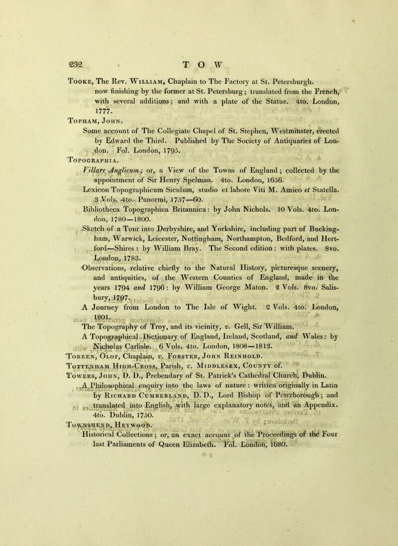 Tooke, The Rev. William, Chaplain to The Factory at St. Petersburgh. now finishing by the former at St. Petersburg; translated from the French, with several additions; and with a plate of the Statue. 4to. London, 1777. Topham, John. Some account of The Collegiate Chapel of St. Stephen, Westminster, erected by Edward the Third. Published by The Society of Antiquaries of Lon- don. Fol. London, 1795. Topographia. Villare Anglicum; or, a View of the Towns of England; collected by the appointment of Sir Henry Spelman. 4to. London, 1656- Lexicon Topographicum Siculum, studio et labore Viti M. Amico et Statella. 3 Vols.. 4to. Panormi, 1757—60. Bibliotheca Topographica Britannica: by John Nichols. 10 Vols. 4to. Lon- don, 1780—1800. Sketch of a Tour into Derbyshire, and Yorkshire, including part of Bucking- ham, Warwick, Leicester, Nottingham, Northampton, Bedford, and Hert- ford—Shires : by William Bray. The Second edition : with plates. 8vo. London, 1783. Observations, relative chiefly to the Natural History, picturesque scenery, and antiquities, of the Western Counties of England, made in the years 1794 and 1796: by William George Maton. 2 Vols. 8vo. Salis- bury, 1797. A Journey from London to The Isle of Wight. 2 Vols. 4to. London, 1801. _. The Topography of Troy, and its vicinity, v. Gell, Sir William. A Topographical Dictionary of England, Ireland, Scotland, and Wales: by Nicholas Carlisle. .6 Vols. 4to. London, 1808—1813. Toreen, Olof, Chaplain, v. Forster, John Reinhold. Tottenham High-Cross, Parish, v. Middlesex, County of. Tow'ers, John, D. D., Prebendary of St. Patrick’s Cathedral Church, Dublin. A Philosophical enquiry into the laws of nature : written originally in Latin by Richard Cumberland, D. D., Lord Bishop of Peterborough; and f , translated into English, with large explanatory notes, and an Appendix. 4to. Dublin, 1750. To\v;nshexd, Heywood. Historical Collections ; or, an exact account of the Proceedings of the Four last Parliaments of Queen Elizabeth. Fol. London, 1680.